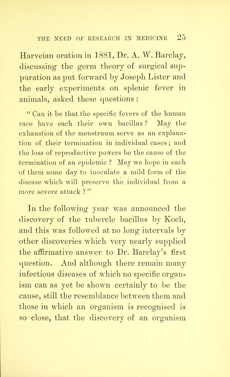 Harveian oration in 1881, Dr. A. W. Barclay, discussing the germ theory of surgical sup- puration as put forward by Joseph Lister and the early experiments on splenic fever in animals, asked these questions : “ Can it he that the specific fevers of the human race have each their own bacillus ? May the exhaustion of the menstruum serve as an explana- tion of their termination in individual cases; and the loss of reproductive powers be the cause of the termination of an epidemic ? May we hope in each of them some day to inoculate a mild form of the disease which will preserve the individual from a more severe attack ? ” In the following vear was announced the discovery of the tubercle bacillus by Koch, and this was followed at no long intervals by other discoveries which very nearly supplied the affirmative answer to Dr. Barclay’s first question. And although there remain many infectious diseases of which no specific organ- ism can as yet be shown certainly to be the cause, still the resemblance between them and those in which an organism is recognised is so close, that the discovery of an organism