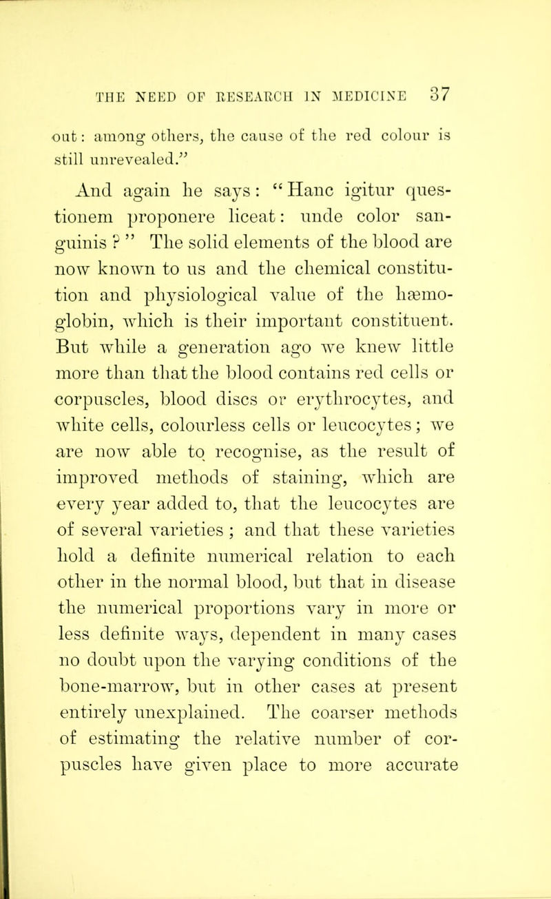 out: among others, the cause of the red colour is still unrevealed.” And again lie says: “ Hanc igitur ques- tionem proponere liceat: unde color san- guinis ? ” The solid elements of the blood are now known to us and the chemical constitu- tion and physiological value of the haemo- globin, which is their important constituent. But while a generation ago we knew little more than that the blood contains red cells or corpuscles, blood discs or erythrocytes, and white cells, colourless cells or leucocytes; we are now able to recognise, as the result of improved methods of staining, which are every year added to, that the leucocytes are of several varieties ; and that these varieties hold a definite numerical relation to each other in the normal blood, but that in disease the numerical proportions vary in more or less definite ways, dependent in many cases no doubt upon the varying conditions of the bone-marrow, but in other cases at present entirely unexplained. The coarser methods of estimating the relative number of cor- puscles have given place to more accurate