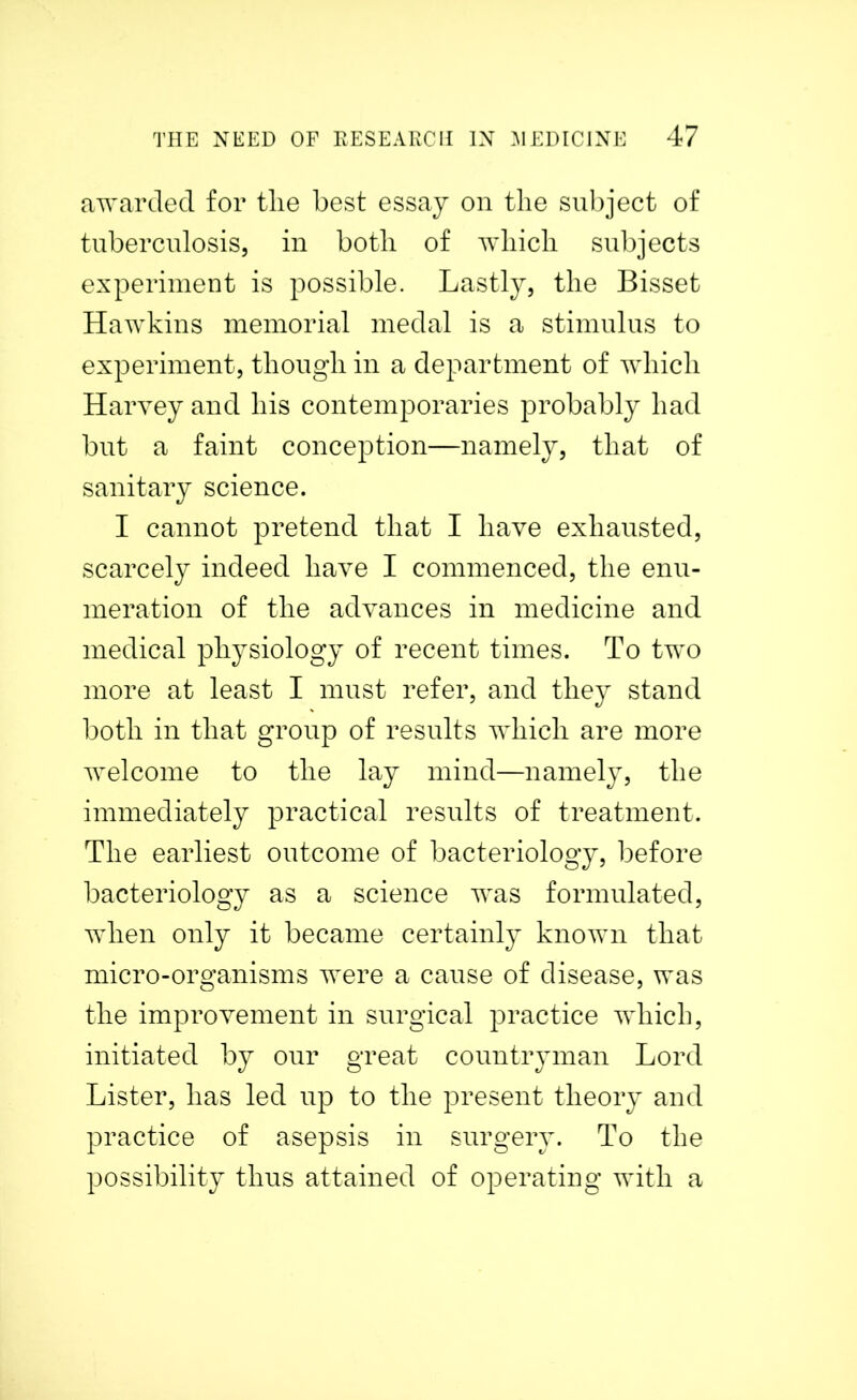 awarded for tlie best essay on the subject of tuberculosis, in both of which subjects experiment is possible. Lastly, the Bisset Hawkins memorial medal is a stimulus to experiment, though in a department of which Harvey and his contemporaries probably had but a faint conception—namely, that of sanitary science. I cannot pretend that I have exhausted, scarcely indeed have I commenced, the enu- meration of the advances in medicine and medical physiology of recent times. To two more at least I must refer, and they stand both in that group of results which are more welcome to the lay mind—namely, the immediately practical results of treatment. The earliest outcome of bacteriology, before bacteriology as a science was formulated, when only it became certainly known that micro-organisms were a cause of disease, was the improvement in surgical practice which, initiated by our great countryman Lord Lister, has led up to the present theory and practice of asepsis in surgery. To the possibility thus attained of operating with a