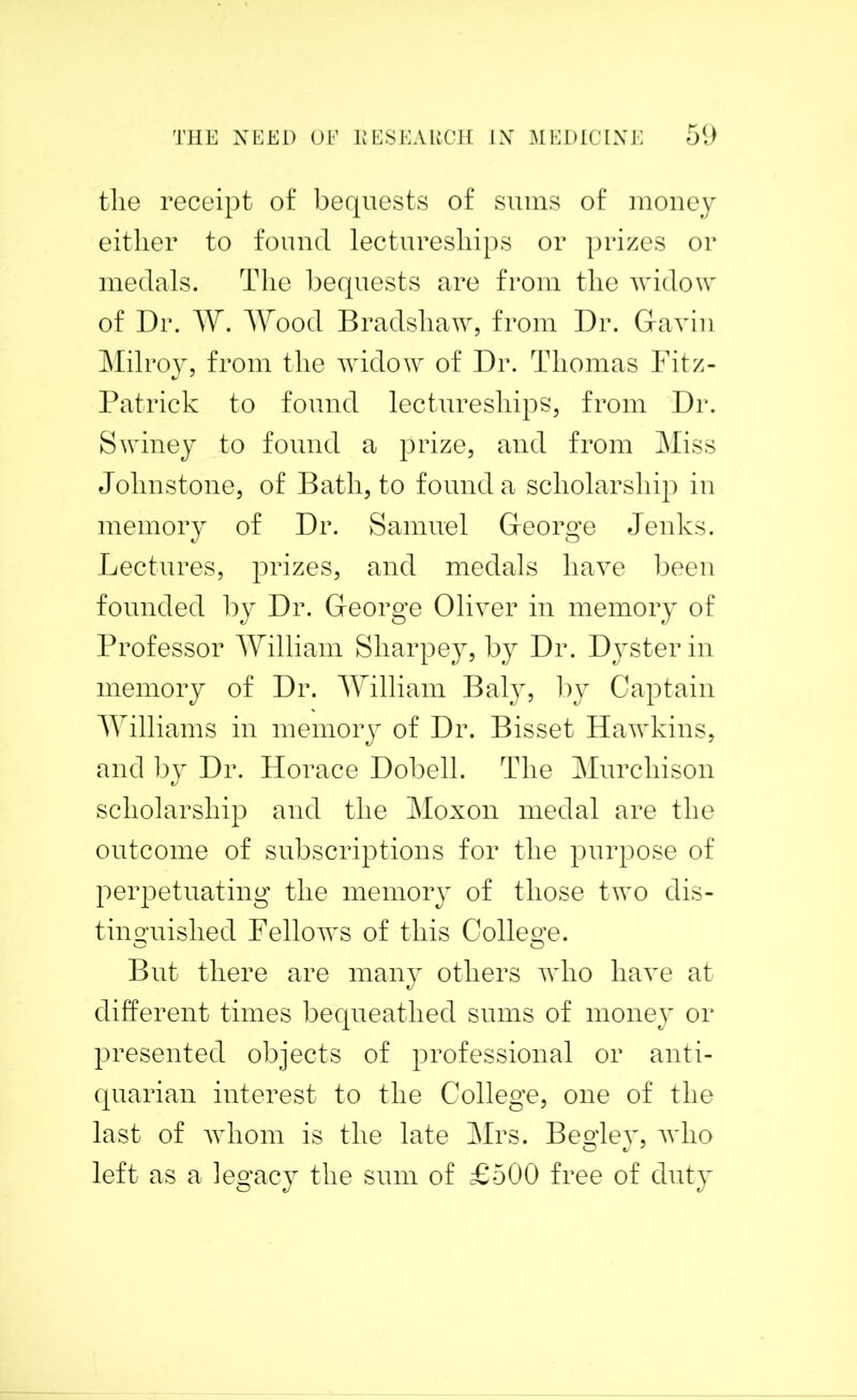 the receipt of bequests of sums of money either to found lectureships or prizes or medals. The bequests are from the widow of Dr. W. Wood Bradshaw, from Dr. Gavin Milroy, from the widow of Dr. Thomas Fitz- Patrick to found lectureships, from Dr. Swiney to found a prize, and from Miss Johnstone, of Bath, to found a scholarship in memory of Dr. Samuel George Jenks. Lectures, prizes, and medals have been founded by Dr. George Oliver in memory of Professor William Sharpey, by Dr. Dysterin memory of Dr. William Baly, by Captain Williams in memory of Dr. Bisset Hawkins, and by Dr. Horace Dobell. The Murchison scholarship and the Moxon medal are the outcome of subscriptions for the purpose of perpetuating the memory of those two dis- tinguished Fellows of this College. But there are many others who have at different times bequeathed sums of money or presented objects of professional or anti- quarian interest to the College, one of the last of whom is the late Mrs. Begley, who left as a legacy the sum of £500 free of duty