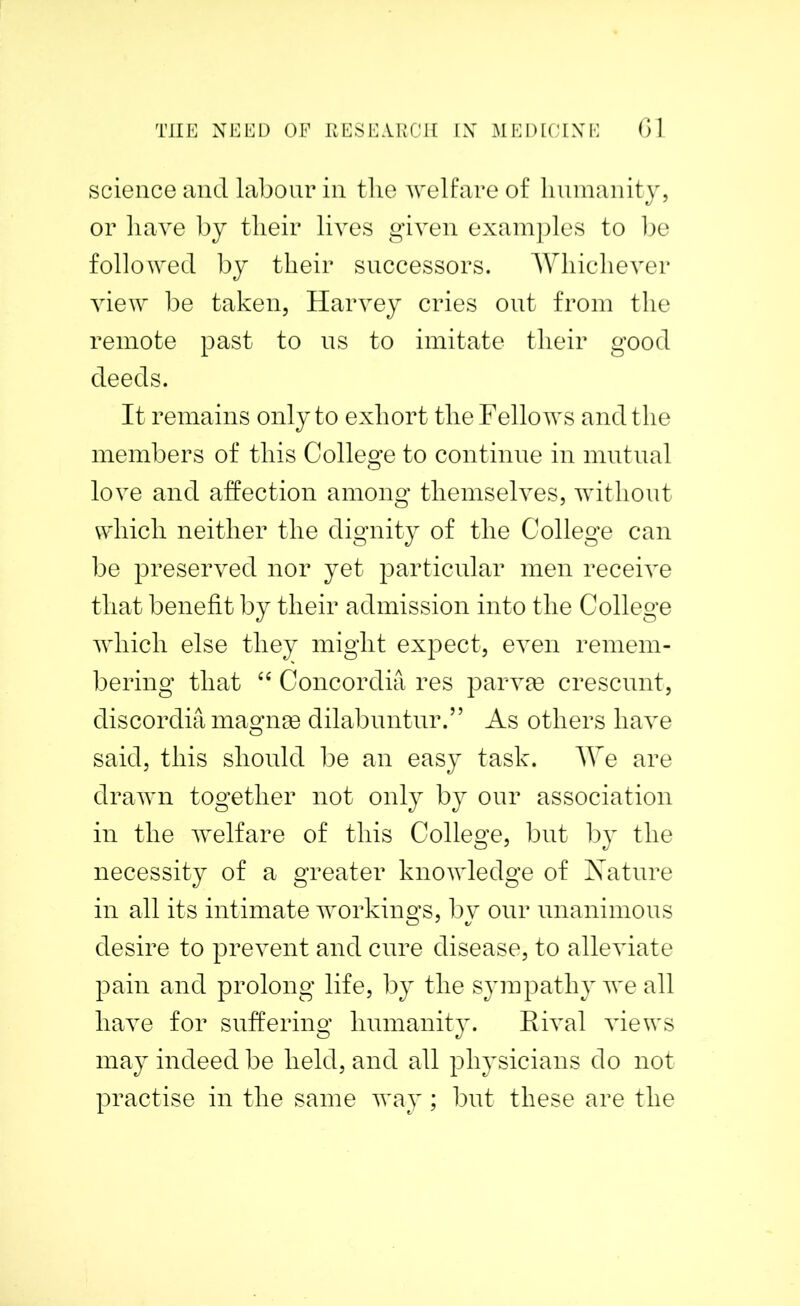 science and labour in the welfare of humanity, or have by their lives given examples to be followed by their successors. Whichever view be taken, Harvey cries out from the remote past to us to imitate their good deeds. It remains only to exhort the Fellows and the members of this College to continue in mutual love and affection among themselves, without which neither the dignity of the College can be preserved nor yet particular men receive that benefit by their admission into the College which else they might expect, even remem- bering that “ Concordia res parvse crescunt, discordia magnm dilabuntur.” As others have said, this should be an easy task. We are drawn together not only by our association in the welfare of this College, but by the necessity of a greater knowledge of Nature in all its intimate workings, by our unanimous desire to prevent and cure disease, to alleviate pain and prolong life, by the sympathy we all have for suffering humanity. Rival views may indeed be held, and all physicians do not practise in the same way; but these are the