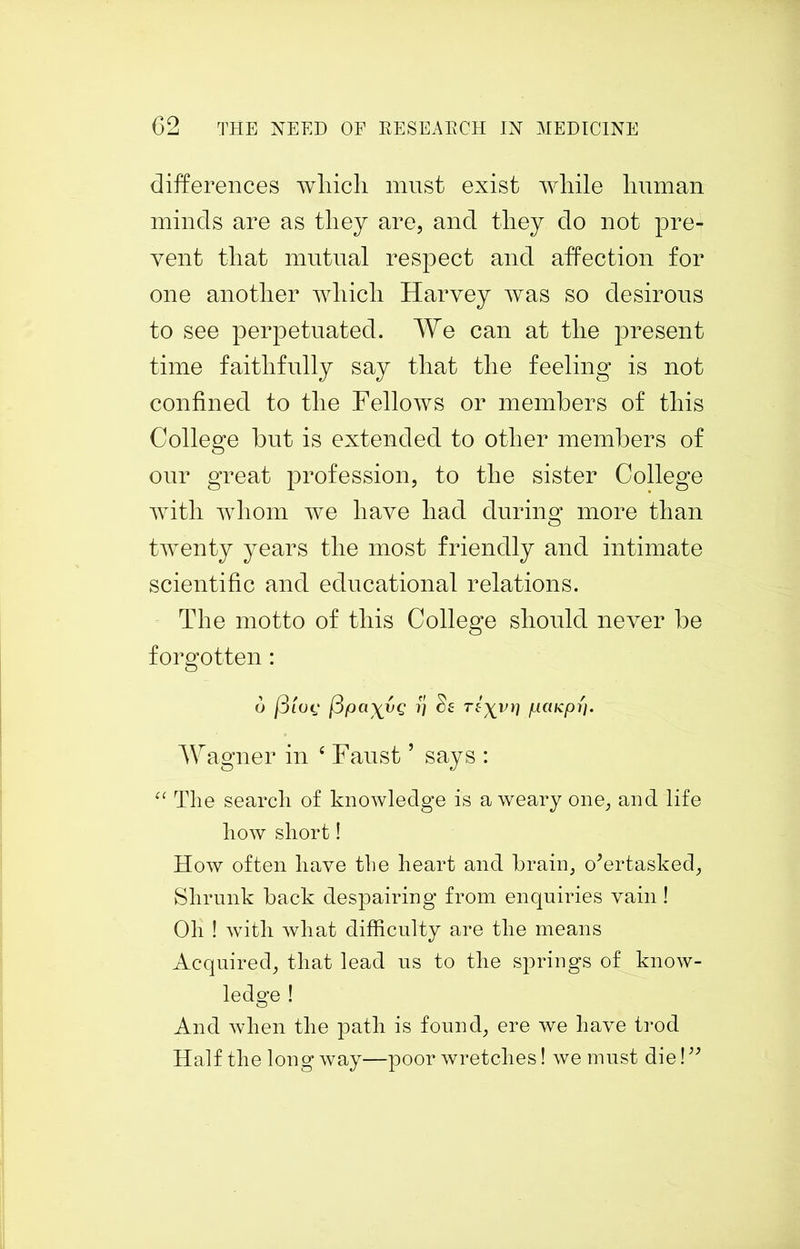 differences wliicli must exist while human minds are as they are, and they do not pre- vent that mutual respect and affection for one another which Harvey was so desirous to see perpetuated. We can at the present time faithfully say that the feeling is not confined to the Fellows or members of this College but is extended to other members of our great profession, to the sister College with whom we have had during more than twenty years the most friendly and intimate scientific and educational relations. The motto of this College should never be forgotten: 6 j3lOf j3pa\VQ 7] $£ T£\Vi] fACUCpi]. Wagner in £ Faust5 says : “ The search of knowledge is aweary one, and life how short! How often have the heart and brain, overtasked, Shrunk back despairing from enquiries vain ! Oh ! with what difficulty are the means Acquired, that lead us to the springs of know- ledge ! And when the path is found, ere we have trod Half the long way—poor wretches! we must die! ”