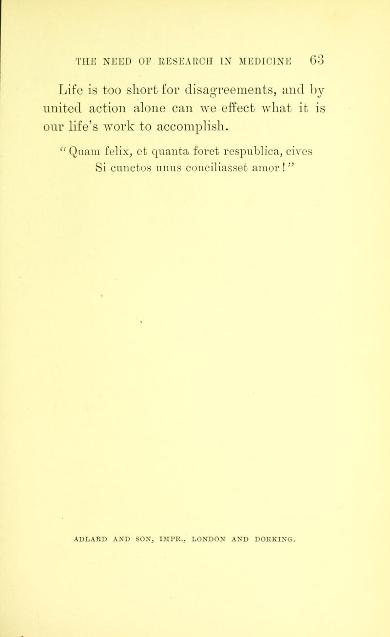 Life is too short for disagreements, and by united action alone can we effect what it is our life’s work to accomplish. “ Quam felix, et quanta foret respublica, cives Si cunctos unus conciliasset amor ! ” ADLARD AND SON, IMPR., LONDON AND DORKING.