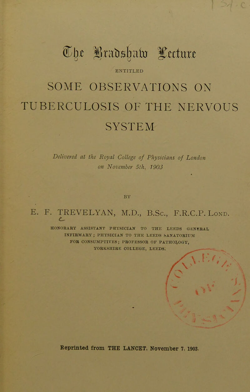 frails Iraki il’citmT o ENTITLED SOME OBSERVATIONS ON TUBERCULOSIS OF THE NERVOUS SYSTEM Delivered at the Royal College of Physicians of London on November 5th. 1903 BY E. F. TREVELYAN, M.D., B.Sc., F.R.C.P. Lond. HONORARY ASSISTANT PHYSICIAN TO THE LEEDS GENERAL INFIRMARY ; PHYSICIAN TO THE LEEDS SANATORIUM FOR CONSUMPTIVES; PROFESSOR OF PATHOLOGY, A Reprinted from THE LANCET, November 7, 1903.