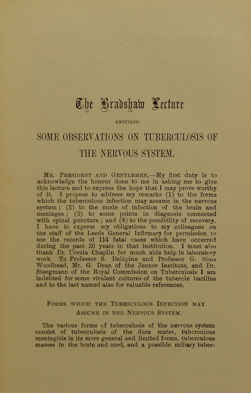 %\t ^raJr«|aj» fwim ENTITLED SOME OBSERVATIONS ON TUBERCULOSIS OF THE NERVOUS SYSTEM. Mr. President and Gentlemen,—My first duty is to acknowledge the honour done to me in asking me to give this lecture and to express the hope that I may prove worthy of it. I propose to address my remarks (1) to the forms which the tuberculous infection may assume in the nervous system ; (2) to the mode of infection of the brain and meninges ; (3) to some points in diagnosis connected with spinal puncture ; and (4) to the possibility of recovery. I have to express my obligations to my colleagues on the staff of the Leeds General Infirmary for permission to use the records of 114 fatal cases which have occurred during the past 20 years in that institution. I must also thank Dr. Ursula Chaplin for much able help in laboratory work. To Professor S. DelSpine and Professor G. Sims Woodhead, Mr. G. Dean of the Jenner Institute, and Dr. Steegmann of the Royal Commission on Tuberculosis I am indebted for some virulent cultures of the tubercle bacillus and to the last named also for valuable references. Forms which the Tuberculous Infection may Assume in the Nervous System. The various forms of tuberculosis of the nervous system consist of tuberculosis of the dura mater, tuberculous meningitis in its more general and limited forms, tuberculous masses in the brain and cord, and a possible miliary tuber-