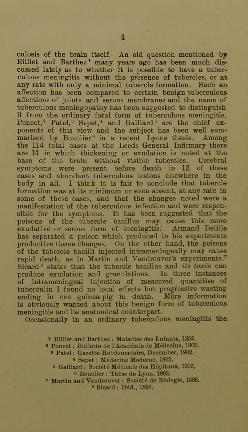 culosis of the brain itself. An old question mentioned by Rilliet and Barthez1 many years ago has been much dis- cussed lately as to whether it is possible to have a tuber- culous meningitis without the presence of tubercles, or at any rate with only a minimal tubercle formation. Such an affection has been compared to certain benign tuberculous affections of joints and serous membranes and the name of tuberculous meningopathy has been suggested to distinguish it from the ordinary fatal form of tuberculous meningitis. Poncet,2 Patel,3 Sepet,4 and Galliard5 are the chief ex- ponents of this view and the subject has been well sum- marised by Bouclier6 in a recent Lyons thesis. Among the 114 fatal cases at the Leeds General Infirmary there are 14 in which thickening or exudation is noted at the base of the brain without visible tubercles. Cerebral symptoms were present before death in 12 of these cases and abundant tuberculous lesions elsewhere in the body in all. I think it is fair to conclude that tubercle formation was at its minimum or even absent, at any rate in some of these cases, and that the changes noted were a manifestation of the tuberculous infection and were respon- sible for the symptoms. It has been suggested that the poisons of the tubercle bacillus may cause this more exudative or serous form of meningitis.' Armand Delille has separated a poison which produced in his experiments productive tissue changes. On the other hand, the poisons of the tubercle bacilli injected intrameningeally may cause rapid death, as in Martin and Vandreuver’s experiments.7 Sicard8 states that the tubercle bacillus and its toxin can produce exudation and granulations. In three instances of intrameningeal injection of measured quantities of tuberculin I found no local effects but progressive wasting ending in one guinea-pig in death. More information is obviously wanted about this benign form of tuberculous meningitis and its anatomical counterpart. Occasionally in an ordinary tuberculous meningitis the i Rilliet and Barthez : Maladies des Enfants, 1854. 2 Poncet: Bulletin de l’Academie de Medecine, 1902. 2 Patel: Gazette Hebdomadaire, December, 1902. 4 Sepet: Medecine Moderne, 1902. 5 Galliard : Soci6te Medicale des Ildpitaux, 1902. 6 Bouclier : ThSse de Lyon, 1902. i Martin and Vandreuver : Societe de Biologie, 1898. * Sicard : Ibid., 1898.