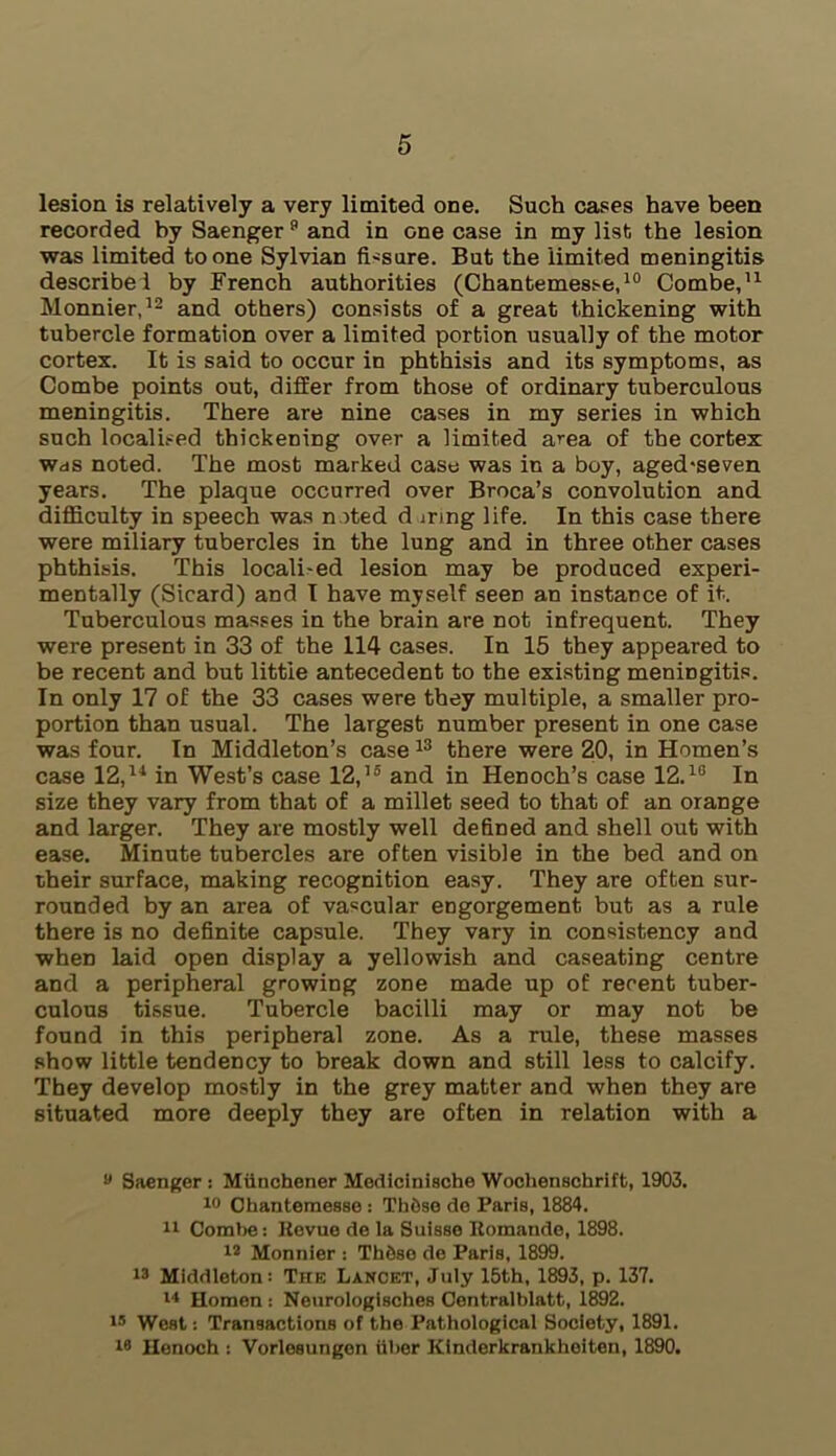 lesion is relatively a very limited one. Such cases have been recorded by Saenger 9 and in one case in my list the lesion was limited to one Sylvian fissure. But the 'limited meningitis describe! by French authorities (Chantemesse,10 Combe,11 Monnier,12 and others) consists of a great thickening with tubercle formation over a limited portion usually of the motor cortex. It is said to occur in phthisis and its symptoms, as Combe points out, differ from those of ordinary tuberculous meningitis. There are nine cases in my series in which such localised thickening over a limited area of the cortex was noted. The most marked case was in a boy, aged*seven years. The plaque occurred over Broca’s convolution and difficulty in speech was noted d uring life. In this case there were miliary tubercles in the lung and in three other cases phthisis. This locali-ed lesion may be produced experi- mentally (Sicard) and I have myself seen an instance of it. Tuberculous masses in the brain are not infrequent. They were present in 33 of the 114 cases. In 15 they appeared to be recent and but little antecedent to the existing meningitis. In only 17 of the 33 cases were they multiple, a smaller pro- portion than usual. The largest number present in one case was four. In Middleton’s case13 there were 20, in Homen’s case 12,11 in West’s case 12,15 and in Henoch’s case 12.1G In size they vary from that of a millet seed to that of an orange and larger. They are mostly well defined and shell out with ease. Minute tubercles are often visible in the bed and on their surface, making recognition easy. They are often sur- rounded by an area of vascular engorgement but as a rule there is no definite capsule. They vary in consistency and when laid open display a yellowish and caseating centre and a peripheral growing zone made up of recent tuber- culous tissue. Tubercle bacilli may or may not be found in this peripheral zone. As a rule, these masses show little tendency to break down and still less to calcify. They develop mostly in the grey matter and when they are situated more deeply they are often in relation with a y Saenger : Miinchener Medicinische Wochenschrift, 1903. 10 Ohantemease : ThOse de Paris, 1884. 11 Combe: Revue de la Suisse Romande, 1898. 12 Monnier : Th&so de Paris, 1899. 13 Middleton: The Lancet, July 15th, 1893, p. 137. 14 Homen : Neurologisches Centralblatt, 1892. 15 West -. Transactions of the Pathological Society, 1891. 18 Henoch : Vorlesungen liber Kinderkrankheiten, 1890.