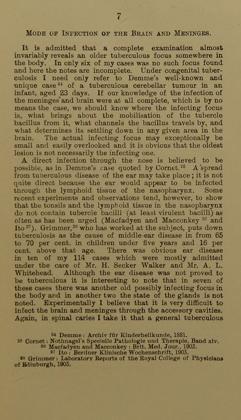 Mode of Infection of the Brain and Meninges. It is admitted that a complete examination almost invariably reveals an older tuberculous focus somewhere in the body. In only six of my cases was no such focus found and here the notes are incomplete. Under congenital tuber- culosis I need only refer to Demme’s well-known and unique case24 of a tuberculous cerebellar tumour in an infant, aged 23 days. If our knowledge of the infection of the meninges' and brain were at all complete, which is by no means the case, we should know where the infecting focus is, what brings about the mobilisation of the tubercle bacillus from it, what channels the bacillus travels by, and what determines its settling down in any given area in the brain. The actual infecting focus may exceptionally be small and easily overlooked and it is obvious that the oldest lesion is not necessarily the infecting one. A direct infection through the nose is believed to be possible, as in Demme’s case quoted by Cornet.25 A spread from tuberculous disease of the ear may take place; it is not quite direct because the ear would appear to be infected through the lymphoid tissue of the nasopharynx. Some recent experiments and observations tend, however, to show that the tonsils and the lymphoid tissue in the nasopharynx do not contain tubercle bacilli (at least virulent bacilli) as often as has been urged (Macfadyen and Macconkey 28 and Ito27). Grimmer,28 who has worked at the subject, puts down tuberculosis as the cause of middle-ear disease in from 65 to 70 per cent, in children under five years and 16 per cent, above that age. There was obvious ear disease in ten of my 114 cases which were mostly admitted under the care of Mr. H. Seeker Walker and Mr. A. L. Whitehead. Although the ear disease was not proved to be tuberculous it is interesting to note that in seven of these cases there was another old possibly infecting focus in the body and in another two the state of the glands is not noted. Experimentally I believe that it is very difficult to infect the brain and meninges through the accessory cavities. Again, in spinal caries I take it that a general tuberculous 24 Demme : Archiv fur Kinderheilkunde, 1881. 25 Cornet: Nothnagel’s Specielle Pathologic und Therapie, Band xiv. 20 Macfadyen and Macconkey : Brit. Med. Jour., 1903. ar Ito: Berliner Klinische Wochenscbrift, 1903. Grimmer: Laboratory Reports of the Royal College of Physicians of Edinburgh, 1903.