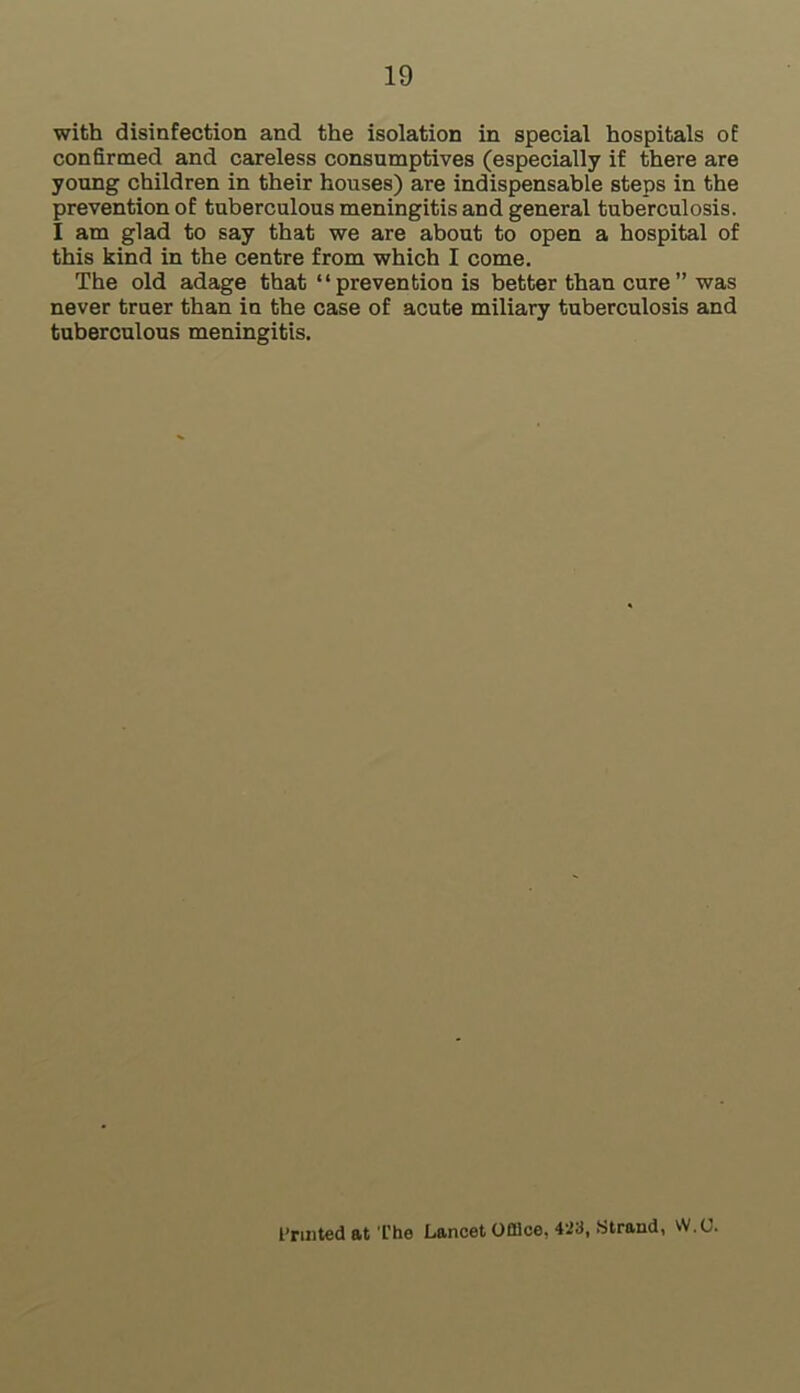 with disinfection and the isolation in special hospitals of confirmed and careless consumptives (especially if there are young children in their houses) are indispensable steps in the prevention of tuberculous meningitis and general tuberculosis. I am glad to say that we are about to open a hospital of this kind in the centre from which I come. The old adage that “prevention is better than cure” was never truer than in the case of acute miliary tuberculosis and tuberculous meningitis. Printed at The Lancet Office, 423, Strand, W.U.