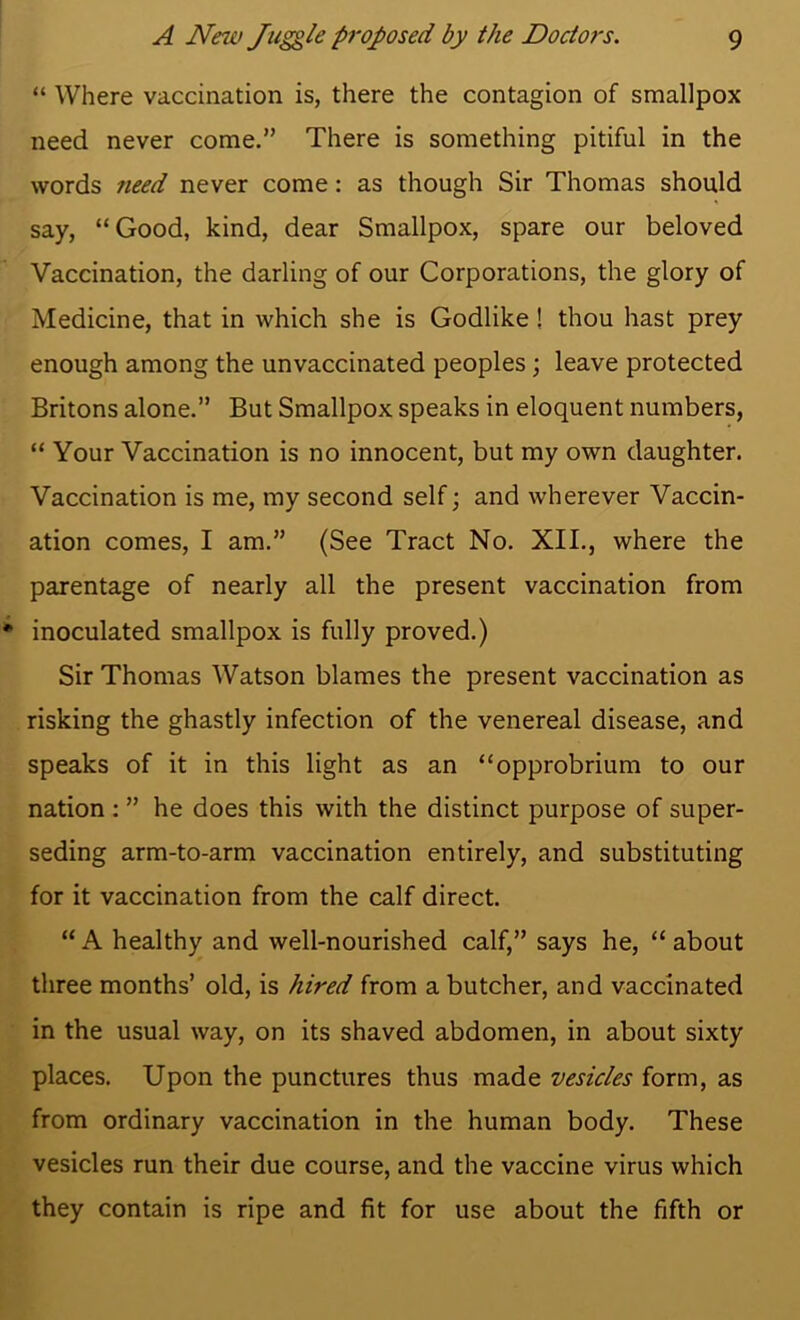 “ Where vaccination is, there the contagion of smallpox need never come.” There is something pitiful in the words 7ieed never come: as though Sir Thomas should say, “Good, kind, dear Smallpox, spare our beloved Vaccination, the darling of our Corporations, the glory of Medicine, that in which she is Godlike! thou hast prey enough among the unvaccinated peoples; leave protected Britons alone.” But Smallpox speaks in eloquent numbers, “ Your Vaccination is no innocent, but my own daughter. Vaccination is me, my second self; and wherever Vaccin- ation comes, I am.” (See Tract No. XII., where the parentage of nearly all the present vaccination from inoculated smallpox is fully proved.) Sir Thomas Watson blames the present vaccination as risking the ghastly infection of the venereal disease, and speaks of it in this light as an “opprobrium to our nation : ” he does this with the distinct purpose of super- seding arm-to-arm vaccination entirely, and substituting for it vaccination from the calf direct. “ A healthy and well-nourished calf,” says he, “ about three months’ old, is hired from a butcher, and vaccinated in the usual way, on its shaved abdomen, in about sixty places. Upon the punctures thus made vesicles form, as from ordinary vaccination in the human body. These vesicles run their due course, and the vaccine virus which they contain is ripe and fit for use about the fifth or