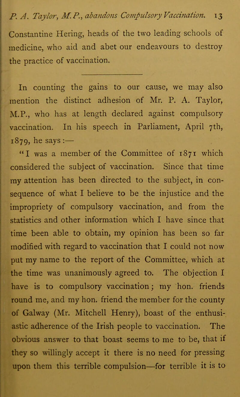 Constantine Hering, heads of the two leading schools of medicine, who aid and abet our endeavours to destroy the practice of vaccination. In counting the gains to our cause, we may also mention the distinct adhesion of Mr. P. A. Taylor, M.P., who has at length declared against compulsory vaccination. In his speech in Parliament, April 7th, 1879, he says :— “I was a member of the Committee of 1871 which considered the subject of vaccination. Since that time my attention has been directed to the subject, in con- sequence of what I believe to be the injustice and the impropriety of compulsory vaccination, and from the statistics and other information which I have since that time been able to obtain, my opinion has been so far modified with regard to vaccination that I could not now put my name to the report of the Committee, which at the time was unanimously agreed to. The objection I have is to compulsory vaccination; my hon. friends round me, and my hon. friend the member for the county of Galway (Mr. Mitchell Henry), boast of the enthusi- astic adherence of the Irish people to vaccination. The obvious answer to that boast seems to me to be, that if they so willingly accept it there is no need for pressing upon them this terrible compulsion—for terrible it is to