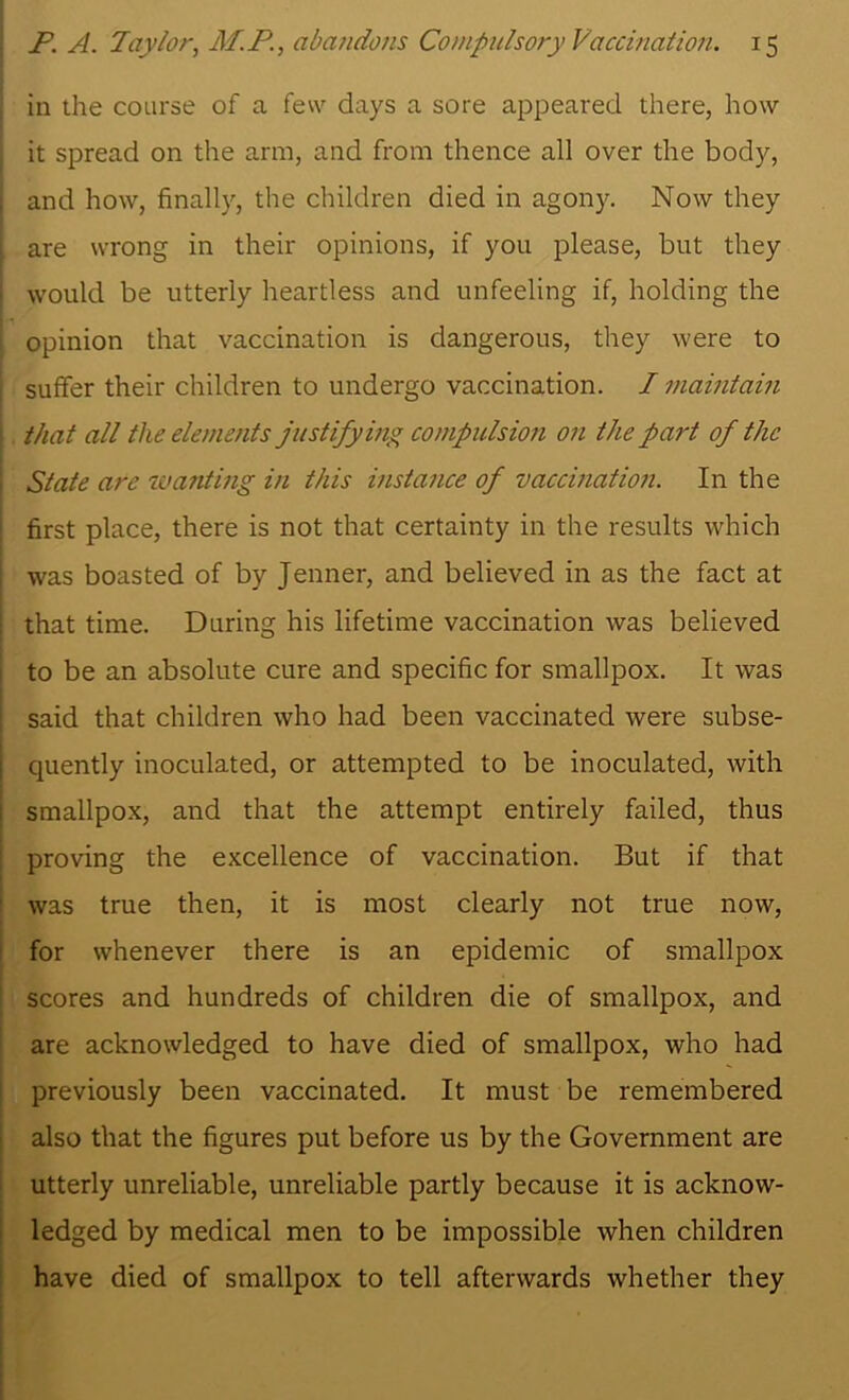 in the coarse of a few days a sore appeared there, how it spread on the arm, and from thence all over the body, and how, finally, the children died in agony. Now they are wrong in their opinions, if you please, but they would be utterly heartless and unfeeling if, holding the opinion that vaccination is dangerous, they were to sulfer their children to undergo vaccination. / maintain that all the elements justifying compulsion on the part of the State are ivanting in this instance of vaccination. In the first place, there is not that certainty in the results which was boasted of by Jenner, and believed in as the fact at that time. During his lifetime vaccination was believed to be an absolute cure and specific for smallpox. It was said that children who had been vaccinated were subse- quently inoculated, or attempted to be inoculated, with smallpox, and that the attempt entirely failed, thus proving the excellence of vaccination. But if that was true then, it is most clearly not true now, for whenever there is an epidemic of smallpox scores and hundreds of children die of smallpox, and are acknowledged to have died of smallpox, who had previously been vaccinated. It must be remembered also that the figures put before us by the Government are utterly unreliable, unreliable partly because it is acknow- ledged by medical men to be impossible when children have died of smallpox to tell afterwards whether they