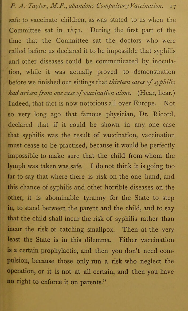 safe to vaccinate children, as was stated to us when the Committee sat in 1871. During the first part of the time that the Committee sat the doctors who were called before us declared it to be impossible that syphilis ; and other diseases could be communicated by inocula- tion, while it was actually proved to demonstration I before we finished our sittings that thirteen cases of syphilis : ■ had arisefi from one case of vaccination alone. (Hear, hear.) Indeed, that fact is now notorious all over Europe. Not ; so very long ago that famous physician. Dr. Ricord, i declared that if it could be shown in any one case that syphilis was the result of vaccination, vaccination must cease to be practised, because it would be perfectly impossible to make sure that the child from whom the lymph was taken was safe. I do not think it is going too far to say that where there is risk on the one hand, and this chance of syphilis and other horrible diseases on the other, it is abominable tyranny for the State to step in, to stand between the parent and the child, and to say that the child shall incur the risk of syphilis rather than incur the risk of catching smallpox. Then at the very least the State is in this dilemma. Either vaccination is a certain prophylactic, and then you don’t need com- pulsion, because those only run a risk who neglect the operation, or it is not at all certain, and then you have no right to enforce it on parents.”