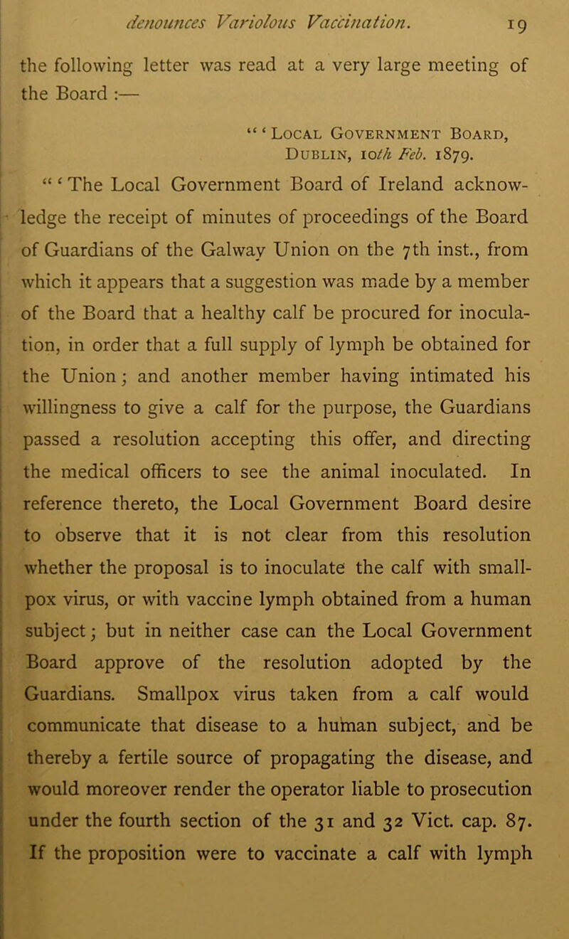 the following letter was read at a very large meeting of the Board ;— “ ‘ Local Government Board, Dublin, loth Feb. 1879. “ ‘ The Local Government Board of Ireland acknow- • ledge the receipt of minutes of proceedings of the Board of Guardians of the Galway Union on the 7th inst., from which it appears that a suggestion was m*ade by a member j of the Board that a healthy calf be procured for inocula- I I tion, in order that a full supply of lymph be obtained for the Union; and another member having intimated his willingness to give a calf for the purpose, the Guardians passed a resolution accepting this offer, and directing the medical officers to see the animal inoculated. In reference thereto, the Local Government Board desire to observe that it is not clear from this resolution whether the proposal is to inoculate the calf with small- pox virus, or with vaccine lymph obtained from a human subject; but in neither case can the Local Government Board approve of the resolution adopted by the Guardians. Smallpox virus taken from a calf would communicate that disease to a human subject, and be thereby a fertile source of propagating the disease, and would moreover render the operator liable to prosecution under the fourth section of the 31 and 32 Viet. cap. 87. If the proposition were to vaccinate a calf with lymph