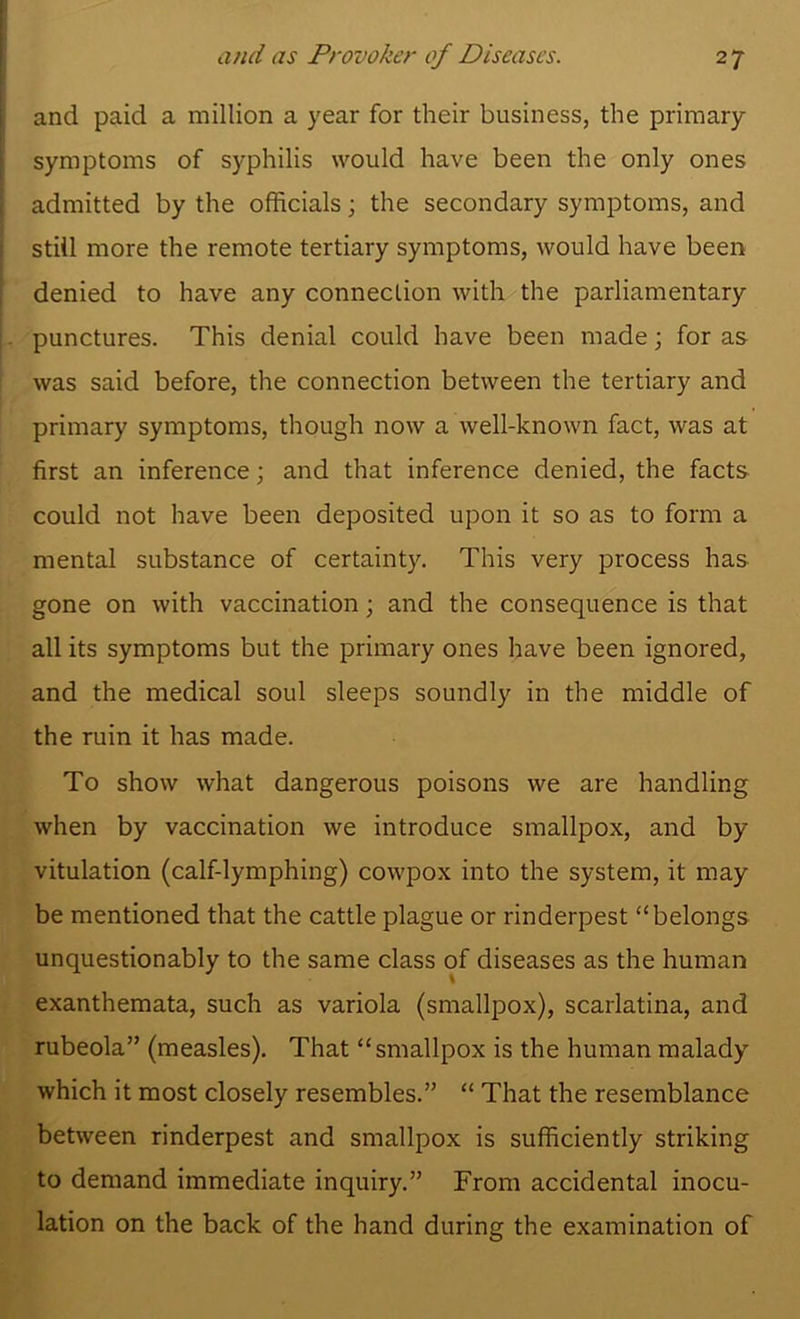 and paid a million a year for their business, the primary symptoms of syphilis would have been the only ones admitted by the officials; the secondary symptoms, and still more the remote tertiary symptoms, would have been denied to have any connection with the parliamentary punctures. This denial could have been made; for as was said before, the connection between the tertiary and primary symptoms, though now a well-known fact, was at first an inference; and that inference denied, the facts could not have been deposited upon it so as to form a mental substance of certainty. This very process has gone on with vaccination; and the consequence is that all its symptoms but the primary ones have been ignored, and the medical soul sleeps soundly in the middle of the ruin it has made. To show what dangerous poisons we are handling when by vaccination we introduce smallpox, and by vitulation (calf-lymphing) cowpox into the system, it may be mentioned that the cattle plague or rinderpest “belongs unquestionably to the same class of diseases as the human exanthemata, such as variola (smallpox), scarlatina, and rubeola” (measles). That “smallpox is the human malady which it most closely resembles.” “ That the resemblance between rinderpest and smallpox is sufficiently striking to demand immediate inquiry.” From accidental inocu- lation on the back of the hand during the examination of
