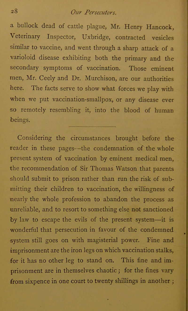 Our Fej'secniors. a bullock dead of cattle plague, Mr. Henry Hancock, Veterinary Inspector, Uxbridge, contracted vesicles similar to vaccine, and went through a sharp attack of a varioloid disease exhibiting both the primary and the secondary symptoms of vaccination. Those eminent men, Mr. Ceely and Dr. Murchison, are our authorities here. The facts serve to show what forces we play with when we put vaccination-smallpox, or any disease ever so remotely resembling it, into the blood of human beings. Considering the circumstances brought before the reader in these pages—the condemnation of the whole present system of vaccination by eminent medical men, the recommendation of Sir Thomas Watson that parents should submit to prison rather than run the risk of sub- mitting their children to vaccination, the willingness of nearly the whole profession to abandon the process as unreliable, and to resort to something else not sanctioned by law to escape the evils of the present system—it is wonderful that persecution in favour of the condemned system still goes on with magisterial power. Fine and imprisonment are the iron legs on which vaccination stalks, for it has no other leg to stand on. This fine and im- prisonment are in themselves chaotic; for the fines vary from sixpence in one court to twenty shillings in another ;