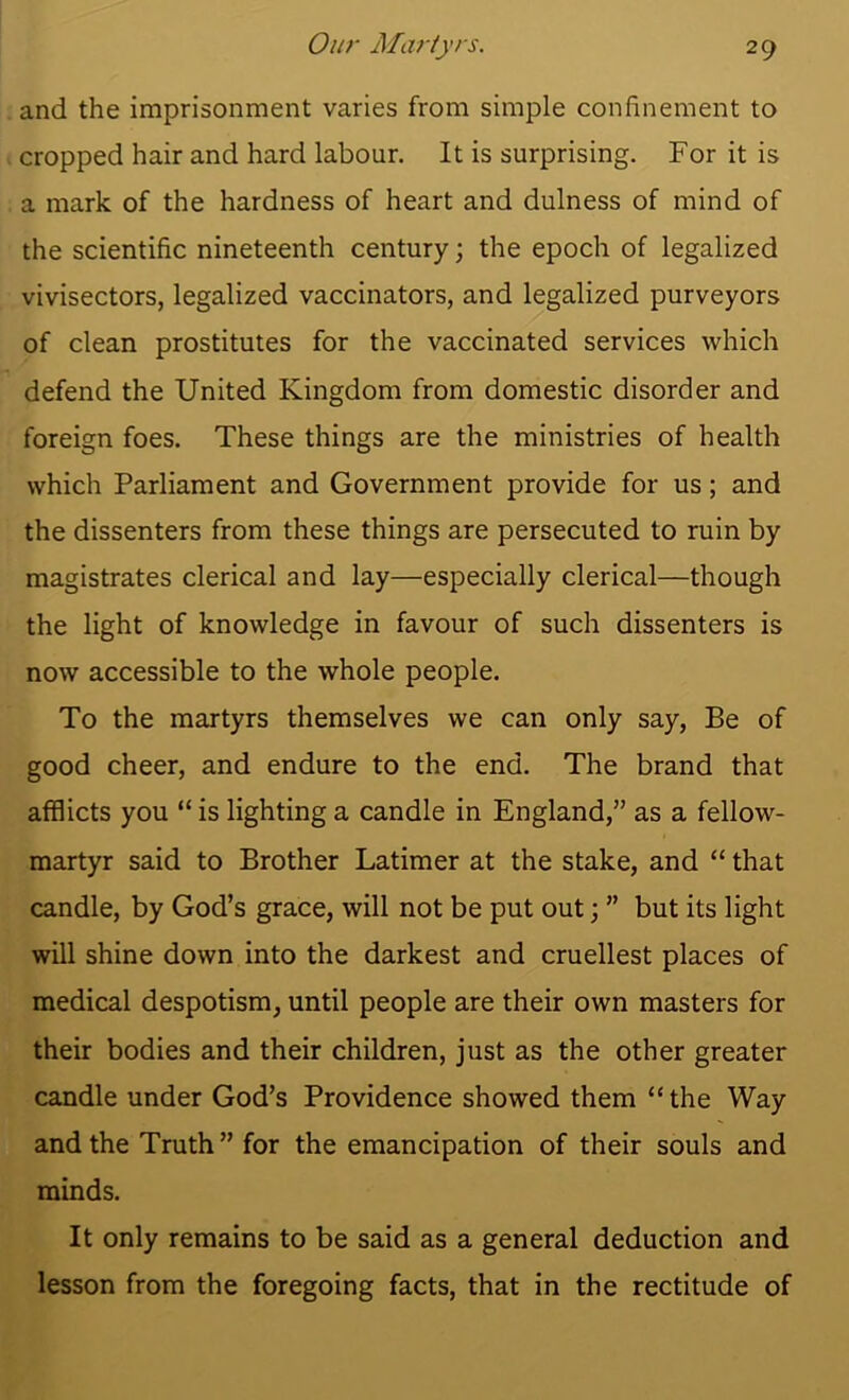 and the imprisonment varies from simple confinement to cropped hair and hard labour. It is surprising. For it is a mark of the hardness of heart and dulness of mind of the scientific nineteenth century; the epoch of legalized vivisectors, legalized vaccinators, and legalized purveyors of clean prostitutes for the vaccinated services which defend the United Kingdom from domestic disorder and foreign foes. These things are the ministries of health which Parliament and Government provide for us; and the dissenters from these things are persecuted to ruin by magistrates clerical and lay—especially clerical—though the light of knowledge in favour of such dissenters is now accessible to the whole people. To the martyrs themselves we can only say, Be of good cheer, and endure to the end. The brand that afflicts you “ is lighting a candle in England,” as a fellow- martyr said to Brother Latimer at the stake, and “ that candle, by God’s grace, will not be put out; ” but its light will shine down into the darkest and cruellest places of medical despotism, until people are their own masters for their bodies and their children, just as the other greater candle under God’s Providence showed them “the Way and the Truth ” for the emancipation of their souls and minds. It only remains to be said as a general deduction and lesson from the foregoing facts, that in the rectitude of