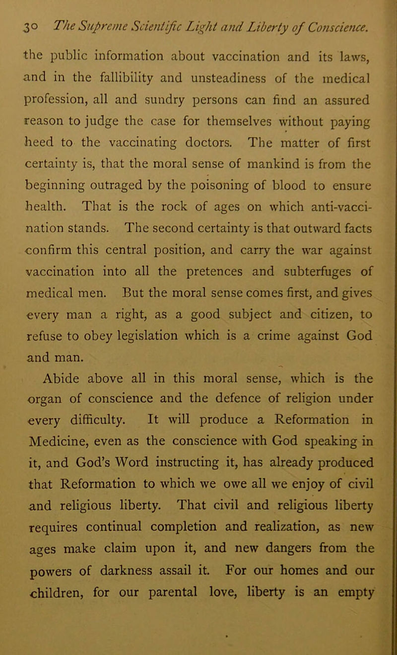 the public information about vaccination and its laws, and in the fallibility and unsteadiness of the medical profession, all and sundry persons can find an assured reason to judge the case for themselves without paying heed to the vaccinating doctors. The matter of first certainty is, that the moral sense of mankind is from the beginning outraged by the poisoning of blood to ensure health. That is the rock of ages on which anti-vacci- nation stands. The second certainty is that outward facts confirm this central position, and carry the war against vaccination into all the pretences and subterfuges of medical men. But the moral sense comes first, and gives every man a right, as a good subject and citizen, to refuse to obey legislation which is a crime against God and man. Abide above all in this moral sense, which is the organ of conscience and the defence of religion under every difficulty. It will produce a Reformation in Medicine, even as the conscience with God speaking in it, and God’s Word instructing it, has already produced that Reformation to which we owe all we enjoy of civil and religious liberty. That civil and religious liberty requires continual completion and realization, as new ages make claim upon it, and new dangers from the powers of darkness assail it. For our homes and our children, for our parental love, liberty is an empty