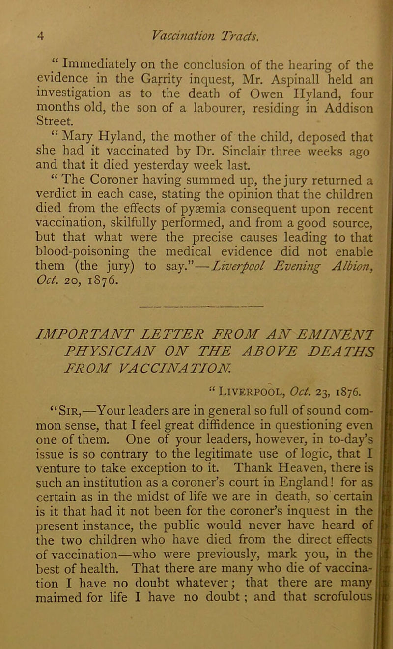 ‘‘ Immediately on the conclusion of the hearing of the evidence in the Garrity inquest, Mr, Aspinall held an investigation as to the death of Owen Hyland, four months old, the son of a labourer, residing in Addison Street. “ Mary Hyland, the mother of the child, deposed that I she had it vaccinated by Dr. Sinclair three weeks ago | and that it died yesterday week last. i “ The Coroner having summed up, the jury returned a • verdict in each case, stating the opinion that the children died from the effects of pyaemia consequent upon recent vaccination, skilfully performed, and from a good source, but that what were the precise causes leading to that blood-poisoning the medical evidence did not enable them (the jury) to say,”—Liverpool Evenmg Albion, Oct. 20, 1876. IMPORTANT LETTER FROM AN EMINENT PHYSICIAN ON THE ABOVE HEATHS PROM VACCINATION “ Liverpool, Oct. 23, 1876. “Sir,—Your leaders are in general so full of sound com- mon sense, that I feel great diffidence in questioning even one of them. One of your leaders, however, in to-day’s issue is so contrary to the legitimate use of logic, that I venture to take exception to it. Thank Heaven, there is such an institution as a coroner’s court in England! for as certain as in the midst of life we are in death, so certain is it that had it not been for the coroner’s inquest in the present instance, the public would never have heard of j the two children who have died from the direct effects of vaccination—who were previously, mark you, in the best of health. That there are many who die of vaccina- tion I have no doubt whatever; that there are many! maimed for life I have no doubt; and that scrofulous