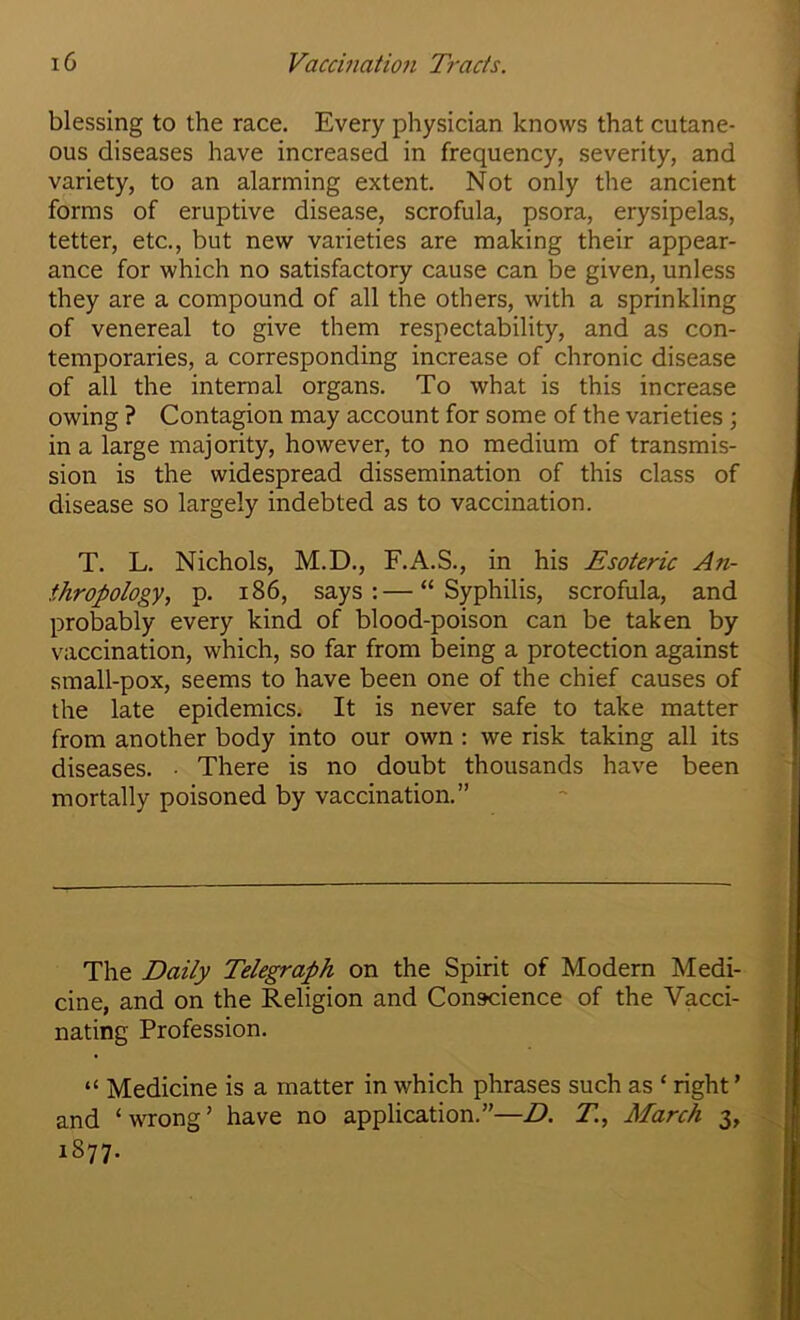 blessing to the race. Every physician knows that cutane- ous diseases have increased in frequency, severity, and variety, to an alarming extent. Not only the ancient forms of eruptive disease, scrofula, psora, erysipelas, tetter, etc., but new varieties are making their appear- ance for which no satisfactory cause can be given, unless they are a compound of all the others, with a sprinkling of venereal to give them respectability, and as con- temporaries, a corresponding increase of chronic disease of all the internal organs. To what is this increase owing ? Contagion may account for some of the varieties; in a large majority, however, to no medium of transmis- sion is the widespread dissemination of this class of disease so largely indebted as to vaccination. T. L. Nichols, M.D., F.A.S., in his Esoteric An- thropology., p. 186, says:—“Syphilis, scrofula, and probably every kind of blood-poison can be taken by vaccination, which, so far from being a protection against small-pox, seems to have been one of the chief causes of the late epidemics. It is never safe to take matter from another body into our own : we risk taking all its diseases. • There is no doubt thousands have been mortally poisoned by vaccination.” The Daily Telegraph on the Spirit of Modern Medi- cine, and on the Religion and Conscience of the Vacci- nating Profession. “ Medicine is a matter in which phrases such as ‘ right ’ and ‘wrong’ have no application.”—D. T, March 3, 1877.