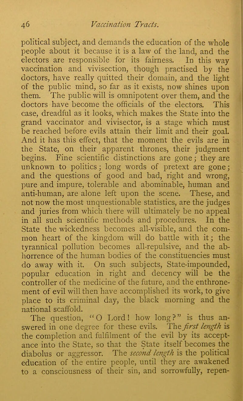 political subject, and demands the education of the whole people about it because it is a law of the land, and the electors are responsible for its fairness. In this way vaccination and vivisection, though practised by the doctors, have really quitted their domain, and the light of the public mind, so far as it exists, now shines upon them. The public will is omnipotent over them, and the doctors have become the officials of the electors. This case, dreadful as it looks, which makes the State into the grand vaccinator and vivisector, is a stage which must be reached before evils attain their limit and their goal. And it has this effect, that the moment the evils are in the State, on their apparent thrones, their judgment begins. Fine scientific distinctions are gone; they are unknown to politics; long words of pretext are gone; and the questions of good and bad, right and Avrong, pure and impure, tolerable and abominable, human and anti-human, are alone left ujDon the scene. These, and not now the most unquestionable statistics, are the judges and juries from which there will ultimately be no appeal in all such scientific methods and procedures. In the State the wickedness becomes all-visible, and the com- mon heart of the kingdom will do battle with it; the tyrannical pollution becomes all-repulsive, and the ab- horrence of the human bodies of the constituencies must do away with it. On such subjects. State-impounded, popular education in right and decency will be the controller of the medicine of the future, and the enthrone- ment of evil will then have accomplished its work, to give place to its criminal day, the black morning and the national scaffold. The question, ‘‘O Lord! how long?” is thus an- swered in one degree for these evils. The first length is the completion and fulfilment of the evil by its accept- ance into the State, so that the State itself becomes the diabolus or aggressor. The second length is the political education of the entire people, until they are awakened to a consciousness of their sin, and sorrowfully, repen-