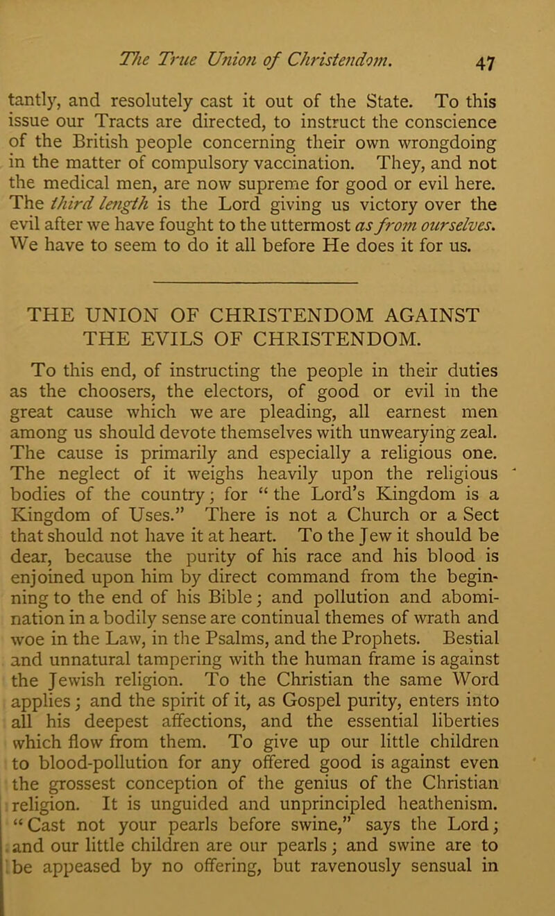 tantly, and resolutely cast it out of the State. To this issue our Tracts are directed, to instruct the conscience of the British people concerning their own wrongdoing in the matter of compulsory vaccination. They, and not the medical men, are now supreme for good or evil here. The third length is the Lord giving us victory over the evil after we have fought to the uttermost as froon ourselves. We have to seem to do it all before He does it for us. THE UNION OF CHRISTENDOM AGAINST THE EVILS OF CHRISTENDOM. To this end, of instructing the people in their duties as the choosers, the electors, of good or evil in the great cause which we are pleading, all earnest men among us should devote themselves with unwearying zeal. The cause is primarily and especially a religious one. The neglect of it weighs heavily upon the religious ' bodies of the country; for “ the Lord’s Kingdom is a Kingdom of Uses.” There is not a Church or a Sect that should not have it at heart. To the Jew it should be dear, because the purity of his race and his blood is enjoined upon him by direct command from the begin- ning to the end of his Bible; and pollution and abomi- nation in a bodily sense are continual themes of wrath and woe in the Law, in the Psalms, and the Prophets. Bestial and unnatural tampering with the human frame is against the Jewish religion. To the Christian the same Word applies; and the spirit of it, as Gospel purity, enters into all his deepest affections, and the essential liberties which flow from them. To give up our little children to blood-pollution for any offered good is against even the grossest conception of the genius of the Christian religion. It is unguided and unprincipled heathenism. “ Cast not your pearls before swine,” says the Lord; . and our little children are our pearls; and swine are to '.be appeased by no offering, but ravenously sensual in
