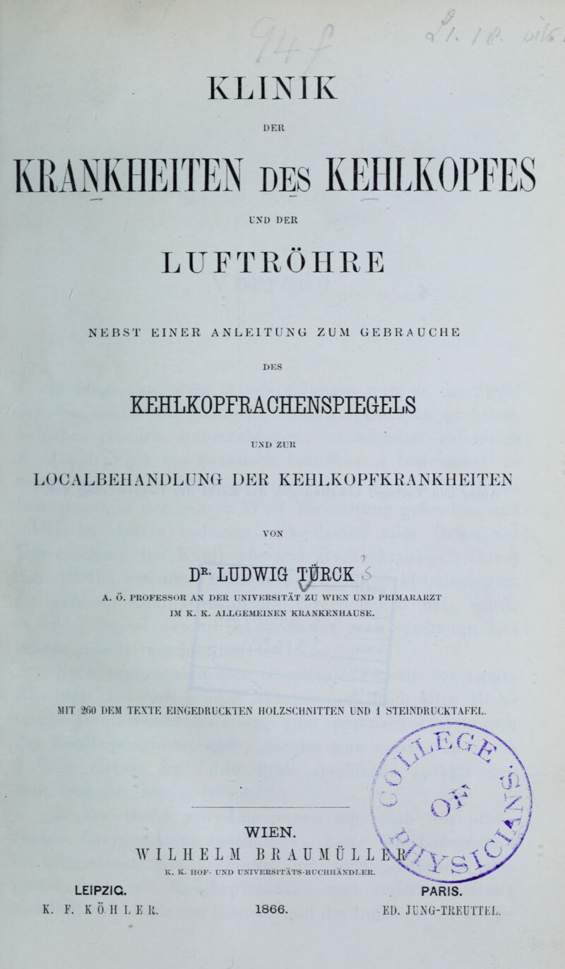 KLINIK ÜER KRANKHEITEN des KEHLKOPFES UND DER LUFTRÖHRE NEBST EINER ANLEITUNG ZUM GEBRAUCHE DKS KEHLKOPFRAGHENSPIEGELS UND ZUlt LOCALBEHANDLUNd DER KEHLKOPFKKANKHEITEN VON D^' LUDWIG TURCK 5 V A. Ü. PROFESSOR AN DER UNIVERSITÄT ZU WIEN UND PRIMARARZT IM K. K. AULGEMEINEN KRANKENHAUSE. MIT 260 DEM TEXTE EINGEDRUCKTEN HOLZSCHNITTEN UND 1 STEINDRUCKTAEEL. WIEN. AV I L II E L :\I B R A U M Ü L K. K. HOF- UND UNIVERSITÄTS-BUCHHÄNDU LEIPZIG. K. P. K Ö H L E U. 1866. PARIS. Eü. Jl'NG-TPEUTTEL.