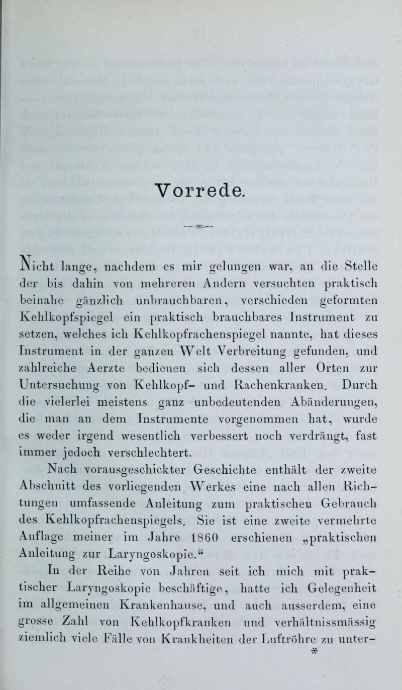 Vorrede. INicbt lange, nachdem es mir gelungen war, an die Stelle der bis dahin von mehreren Andern versuchten praktisch beinahe gänzlich unbrauchbaren, verschieden geformten Kehlkopfspiegel ein praktisch brauchbares Instrument zu setzen, welches ich Kehlkopfrachenspiegel nannte, hat dieses Instrument in der ganzen Welt Verbreitung gefunden, und zahlreiche Aerzte bedienen sich dessen aller Orten zur Untersuchung von Kehlkopf- und Rachenkranken. Durch die vielerlei meistens ganz unbedeutenden Abänderungen, die man an dem Instrumente vorgenommen hat, wurde es weder irgend wesentlich verbessert noch verdrängt, fast immer jedoch verschlechtert. . Nach vorausgeschickter Geschichte enthält der zweite Abschnitt des vorliegenden^ Werkes eine nach allen Rich- tungen umfassende Anleitung zum praktischen Gebrauch des Kehlkopfrachenspiegels. Sie ist eine zweite vermehrte Auflage meiner im Jahre 1860 erschienen „praktischen Anleitung zur Laryngoskopie.^^ In der Reihe von Jahren seit ich mich mit prak- tischer Laryngoskopie beschäftige, hatte ich Gelegenheit im allgemeinen Krankenhause, und auch ausserdem, eine grosse Zahl von Kehlkopfkranken und verhältnissmässig ziemlich viele Fälle von Krankheiten der Luftröhre zu unter-