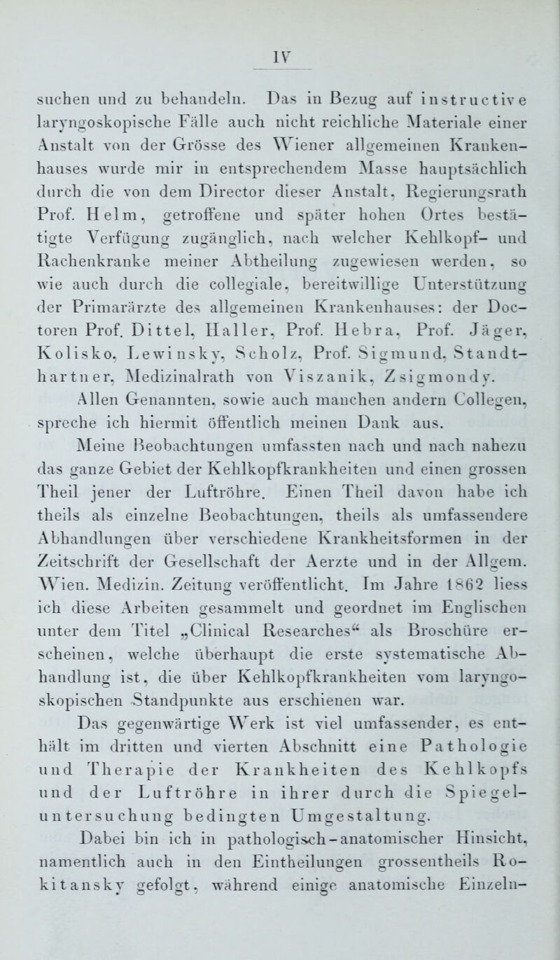 suchen und zu behandeln. Das in Bezug auf instructive larvngoskopische Fälle auch nicht reichliche Materiale einer Anstalt von der Grösse des Wiener allgemeinen Kranken- hauses wurde mir in entsprechendem Masse hauptsächlicli durch die von dem Director dieser Anstalt. Remerungsrath Prof. Helm, getroffene und später hohen Ortes bestä- tigte Verfügung zugänglich, nach welcher Kehlkopf- und Rachenkranke meiner Abtheilung zugewiesen werden, so wie auch durch die collegiale, bereitwillige F nterstützung der Primarärzte des allgemeinen Krankenhauses; der Doc- toren Prof. D i 11 e 1. Haller. Prof. H e b r a. Prof. J ä ge r. K o 1 i s k o, Lewinsky, S c h o 1 z, Prof. S i g m u n d, Stand t- hartner, Aledizinalrath von Viszanik, Zsigmondy. Allen Genannten, sowie aucli manchen andern Collegen, spreche ich hiermit öffentlich meinen Dank aus. Meine lleobachtungen umfassten nach und nach nahezu das ganze Gebiet der KehlkopfFrankheiten und einen grossen Theil jener der Luftröhre. Einen Theil davon habe ich theils als einzelne Beobachtungen, theils als umfassendere Abhandlungen über verschiedene Krankheitsformen in der Zeitschrift der Gesellschaft der Aerzte und in der Allgem. w ien. Aledizin. Zeitung veröffentlicht. Im Jahre 1^62 Hess ich diese Arbeiten gesammelt und geordnet im Englischen unter dem Titel „Clinical Researches“ als Broschüre er- scheinen, welche überhaupt die erste systematische Ab- handlung ist, die über Kehlkopfkranklieiten vom laryngo- skopischen Standpunkte aus erschienen war. Das gegenwärtige Werk ist viel umfassender, es ent- hält im dritten und vierten Abschnitt eine Pathologie und Therapie der Krankheiten des Kelilkopfs und der Luftröhre in ihrer durch die Spiegel- untersuchung bedingten Umgestaltung. Dabei bin ich in pathologisch-anatomischer Hinsicht, namentlich auch in den Eintheilungen grossentheils Ro- kitansky gefolgt, während einige anatomische Einzeln-