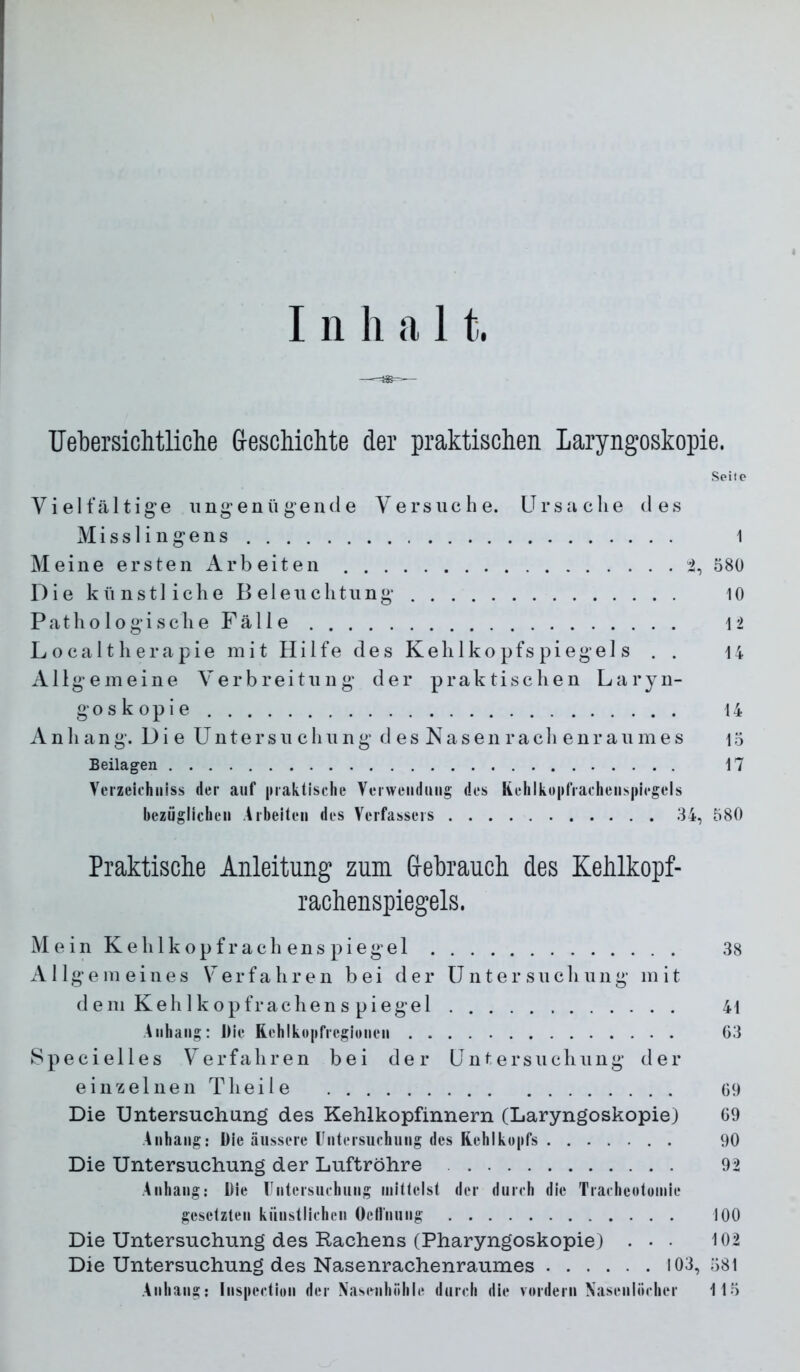 Uel)ersichtliclie G-eschichte der praktischen Laryngoskopie. Seite Vielfältige ungenügende Versuche. Ursache des Misslingens 1 Meine ersten Arb eiten i, 580 Die künstliche Beleuchtung 10 P a t h o 10 g i s c h e F ä 11 e 12 L o c a 11 h e r a p i e mit Hilfe des Kehlkopfspiegels . . 14 Allgemeine Verbreitung der praktischen Laryn- goskopie 14 Anhang. Die Untersuchung d es Nasen rach enr aumes 15 Beilagen 17 Verzeichiiiss der aut* |uaktisclie Verwendung des Kehlko|»rrafhenj»|»i(*gels bezöglicheii .Arbeiten des Verfassers 34, 580 Praktische Anleitung zum Grebrauch des Kehlkopf- rachenspiegels. Mein Ke hl köpf rach ens piegel 38 Allgemeines Verfahren bei der U n t e r s u c h u n g m i t dem Kehlkopfrachens piegel 41 .Anhang: Die Rehlko|ifregionen 03 Specielles Verfahren bei der Untersuchung der einzelnen Theile 09 Die Untersuchung des Kehlkopfinnern (Laryngoskopie) 09 Anhang: Die äussere Untersuehung des Rehlko|»fs 90 Die Untersuchung der Luftröhre 92 Anhang: Die rntersuehung mittelst der dureh die Tracheotomie gesetzten künstlichen Octlnung 100 Die Untersuchung des Rachens (Pharyngoskopie) . • • 102 Die Untersuchung des Nasenrachenraumes 103, 581 .Anhang: Inspection der Xasenhiihle durch die vordem Naseniöcher 115