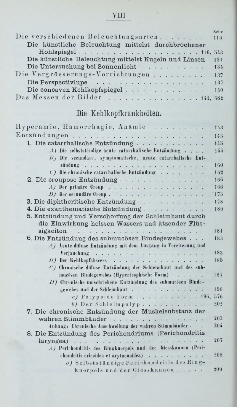 Seite Die verschiedenen Be 1 euchtungsarten in; Die künstliche Beleuchtung mittelst durchbrochener Hohlspiegel 1l6, 543 Die künstliche Beleuchtung mittelst Kugeln und Linsen 131 Die Untersuchung bei Sonnenlicht 134 Die y erg-rö SS e riin g s-Vorri clitii Ilgen 137 Die Perspectivlupe 137 Die concaven Kehlkopfspiegel 140 Das Messen der Bilder . . . . 142, 582 Die Kehlkopfkranklieiten. lly per äm i e , Hä in or rliagi e, Anäin i e 143 Entzündungen 145 1. Die catarrhalische Entzündung 145 A) Die selbstständige acute catanhalische Kntziiiidung .... 145 lij Die secundäre, sj'mptDinalische, acute catarrhalische Ent- ziiiiduug 160 C) Die chrtinische catarrhalische Entzündung 162 2. Die croupöse Entzündung 166 A) Der |iriiiiäre Croup 166 Bj Der secundäre Croup *175 3. Die diphtheritische Entzündung 178 4. Die exanthematische Entzündung 180 5. Entzündung und Verschorfung der Schleimhaut durch die Einwirkung heissen Wassers und ätzender Flüs- sigkeiten 181 6. Die Entzündung des submucösen Bindegewebes . . . 183 AJ Acute diliuse Entzündung mit dem Ausgang in Vereiterung und Verjauchung • 183 /i) Der Rehlkopfabscess 185 CJ Chronische diliuse Entzündung der Schleimhaut und des sub- miiciisen Bindegewebes (Hypertrophische Form) 187 JJ) Chronische umschriebene Entzündung des submucösen Binde- gewebes und der Schleimhaut 196 To 1 y p ü i d e Fü r lu 196, 576 bJ De r Seil le i 111 po ly p 202 7. Die chronische Entzündung der Muskelsubstanz der wahren Stimmbänder -03 Anhang: Chronische Anschwellung der wahren Stimmbänder . . . 204 8. Die Entzündung des Perichondriums (Perichondritis laryngea) ^07 AJ Perichondritis des Ringknorpels und der Giesskannen (Peri- chondritis cricoidea et arytaenoidea) ^08 a) S e 1 b s t s t ä 11 d i g’ e P e r i c li o 11 d r i t i s desliiiig- kiiorpels und der G i e s s k a ii ii e ii 209