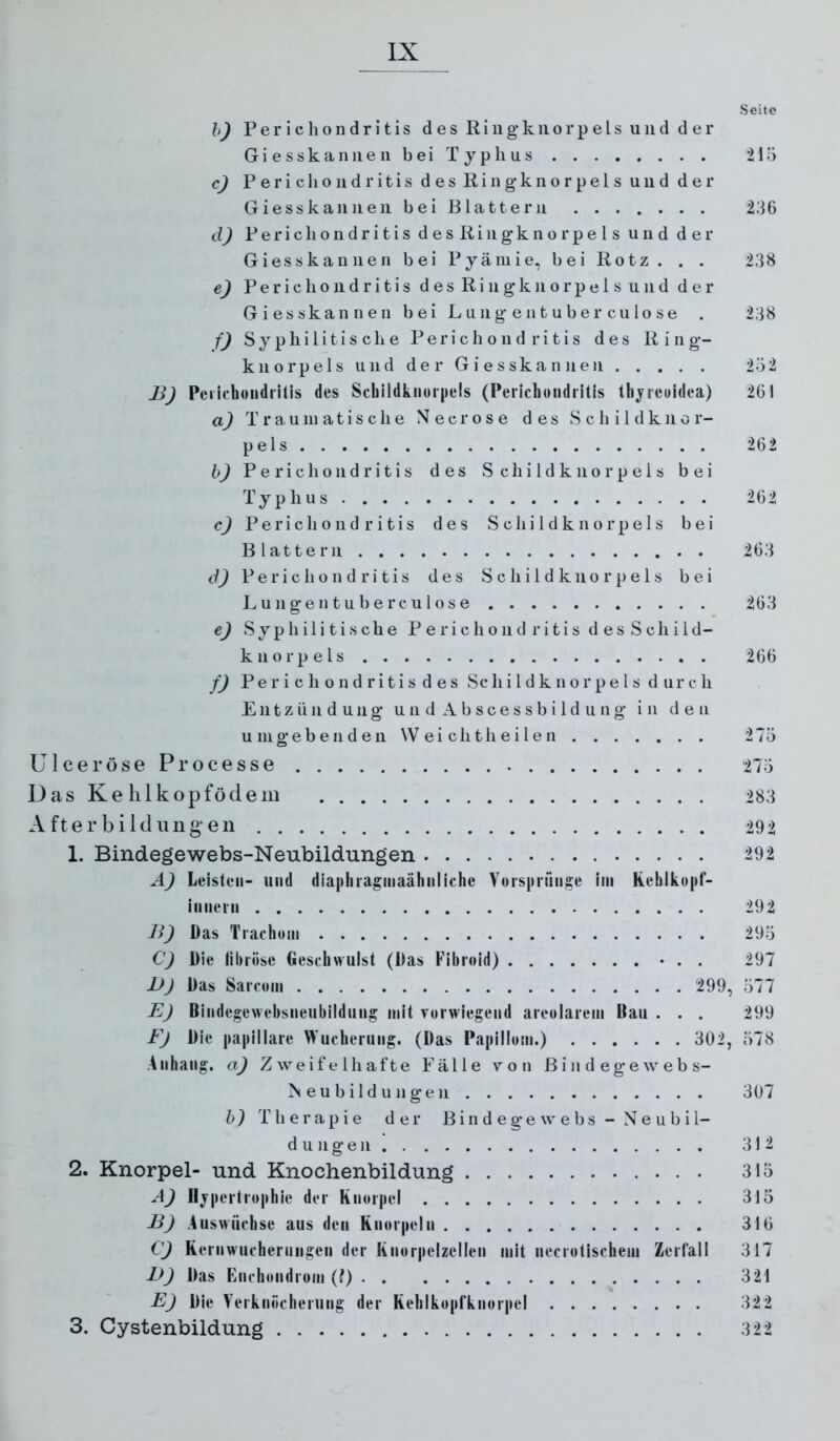 Seite h) P e r i c h o n d r i t i s des R i ii g k ii o r p e l s und der G i e s s k a n 11 e 11 b e i T y p h u s 215 c) Periclioiidritis des Ringknorpels und der Giesskannen bei Blattern 236 d) P e r i c h o n d r i t i s d e s R i n g k n o r p e 1 s und der Giess kan neu bei Pyäniie, bei Rotz. . . 238 e) P e r i c h o 11 d r i t i s d e s R i n g k n o r p e 1 s u n d d e r Giesskannen bei Lungentuberculose . 238 f) S y p li i 1 i t i s c li e P e r i c h o u d r i t i s des Ring- kn o rp el s u 11 d de r G i e s ska n 11 eil 2ö2 B) Pcrichondrilis des Schildkiiorpels (Perlchondritis thjreuidea) 261 a) Traumatische N e c r o s e des S c li i 1 d k n o r- pels 262 h) P e r i c li o 11 d r i t i s des S c h i 1 d k n o r p e i s bei Typhus 262 c) P e r i c li o n d r i t i s des S c li i 1 d k n o r p e 1 s bei Blattern 263 d) P e r i c Ii o n d r i t i s des S c Ii i 1 d k n o r p e 1 s bei Lungentuberculose 263 e) Syphilitische Periclioiidritis desSchild- knorpels 266 f) Perichondritisdes Schildknorpels durch Entzündung u n d A b s c e s s b i 1 d u ii g in den umgebenden W ei ch th e i 1 e n 27ö Ulceröse Processe 273 Das Kehl kopfödem 283 A f t e r b i 1 d ii n g e 11 292 1. Bindegewebs-Neubildungen 292 Ä) Leisten- und dia|)liragniaähnllclie Voisiiiunge iin Kehlkopf- innern 292 Ji) Das Trachom 293 C) Die libröse Geschwulst (Das Fibroid) • . . 297 JJJ Das Sarcoin 299, 377 E) Bindegewebsneubildung mit vorwiegend areolarem Bau . . , 299 Fj Die jia|iillare Wucherung. (Das Papillom.) 302, 378 Anhang, a) Zweifelhafte Fälle von Bindegewebs- eu b il d u 11 ge 11 307 h) Therapie der B i n d e ge w e bs - N e u b i 1- d u Ilgen 3121 2. Knorpel- und Knochenbildung 313 A) Hypertrophie der Knorpel 315 BJ Auswüchse aus den Knorpeln 316 C) Kernwucherungen der Knorpelzellen mit necrotischem Zerläll 317 B) Das Enchondrom (0 321 E) Die Verknöcherung der Kehlkopfknorpel 322 3. Cystenbildung 322