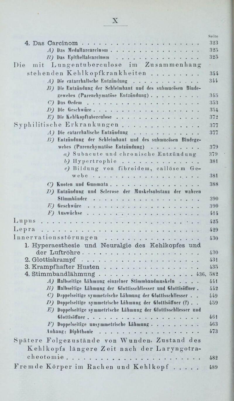 Seite 4. Das Carcinom 3*23 A) Das MtMliillarcarcinom 325 ]^) Das Eplthelialcarcinoin 325 Die mit Lungentiiberculose im Zusammenhang“ stehenden Kehlkopfkrankheiten 344 A) Die calai rlialische EntziiiKluii» 34i B) Die Entziindung <ler Schleimhaut und des siihmucösen Kiiide- Sewehes (Paienrhj^matiise Eiilzündiing) 345 C) Das Oedem 353 D) Die tiesfhwiire 354 E) Die Rehlkopftiihemilese 372 Syphilitisclie Erkrankungen 377 A) Die catarrhaüsche Eiitzünduii» 377 B) Eiilziinduns der Schleimhaut und des suhmucöseu Biiidege- wehes (Parenchymatöse Eiitziindun^) 379 a) S u b a c u t e und c ]i r o n i s c li e Entzündung* 37 9 h) Hypertrophie 381 c) Bildung von fib ro i d e in , ca 11 ö se in Ge- webe 381 C) Rnoteii und Gummata 388 D) Entzündung und Sclerose der Hluskelsuhstanz der wahren Stimmhänder 390 E) Geschwüre 390 F) Auswüchse 414 Lupus 423 Lepra 429 1 nner vationsstö rungen 430 1. Hyperaesthesie und Neuralgie des Kehlkopfes und der Luftröhre 430 2. Glottiskrampf 431 3. Krampfhafter Husten 435 4. Stimmbandlähmung 436, 582 A) Halbseitige Lähmung einzelner Stimmbandniuskeln .... 44t B) Halbseitige Lähmung der Glottisschliesser und Glottisiill'ner . 442 C) Diippelseitige symmetrische Lähmung der Glottisschliesser . . 449 D) Doppelseitige symmetrische Lähmung der GlottisöHner (?) . . 459 E) Doppelseitige symmetrische Lähmung der Glottisschliesser und GlottisöHner 461 F) Doppelseitige unsymmetrische Lähmung 463 Anhang: Diphthonie 473 Spätere Folgezustände von Wunden, Zustand des Kehlkopfs längere Zeit nach der Laryngotra- cheotomie 482 Fremde Körper im Rachen und Kehlkopf 489