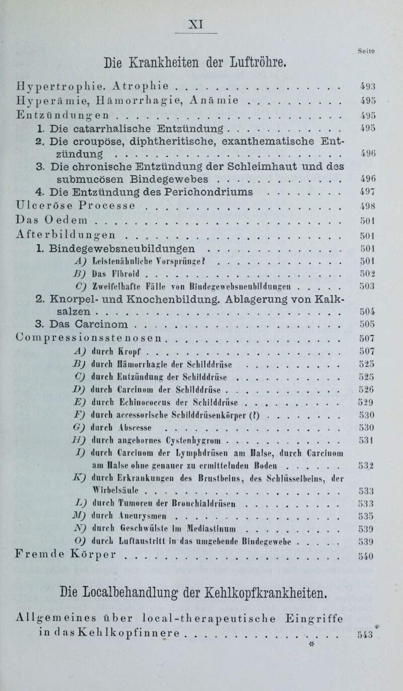 Seite Die Krankheiten der Luftröhre. Hypertrophie. Atrophie 49.i Hy})erämie, Hämorrhag’ie, Anämie 495 Entzii ndung e 11 495 1. Die catarrhalische Entzündung 495 2. Die croupöse, diphtheritische, exanthematische Ent- zündung 49(3 3. Die chronische Entzündung der Schleimhaut und des submucösen Bindegewebes 496 4. Die Entzündung des Perichondriums 497 Ulcer öseProcesse 498 D a s O e d e m 501 Afte rbild iingen 501 1. Bindegewebsneubildungen 501 A) Leisteiiäliiilicbe Vorspnin^e? 501 B) Das Fibroid 502 C) Zweifelhafte Fälle von Bindegewebsneiibildmigeii 503 2. Knorpel- und Knochenbildung. Ablagerung von Kalk- salzen 504 3. Das Carcinom 505 Compressionssteuosen 507 A) durch Rropf 507 B) durch Hämorihasle der Schilddrüse 525 Cj durch Eulzünduiis der Schilddrüse 525 D) durch Carcinom der Schilddrüse 526 E) durch Echinococcus der Schilddrüse 529 F) durch accessorische Schilddrüsenkörper (?) 530 G) durch Abscesse 530 11) durch angebornes Cjstenhjgroin 531 I) durch Carcinom der Ljmphdrüsen am flalse, durch Carcinom am Halse ohne genauer zu ermittelnden Boden 532 K) durch Erkrankungen des Brustbeins, des Schlüsselbeins, der Wirbelsäule 533 L) durch Tumoren der Bronchialdrüseii 533 M) durch Aneurjsmen 535 N) durch Geschwülste im Mediastinum 539 O) durch Luftaustritt in das umgebende Bindegewebe 539 Frem de Körper 540 Die LocalLehandlung der Kehlkopfkrankheiten. Allgemeines über 1 ocal-tb erapeiitisclie Eingriffe in d as Keil Ikopfinn er e 543*