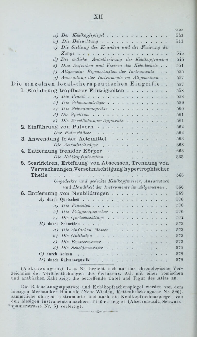 Seite a) Der Kehlkopfspiegel 543 hJ Die Beleuchtung 543 c) Die Stellung des Kranken und die Fixirung der Zunge . . 545 dj Die örtliche Anästhesirung des Keldkopfinnern 545 e) Das Aufziehen und Fixiren des Kehldeckels . . 551 f) Allgemeine Eigenschaften der Instrumente . . 555 g) Anwendung der Instrumente im Allgemeinen . . 557 Die einzelnen local-tlierapeutisclien Eing'riffe. . 557 1. Einführung tropfbarer Flüssigkeiten 558 a) Die Finsel 558 h) Die Schwammträger 559 c) Die Schiuammspritze 560 dj Die Spritzen 561 ej Die Zerstäuhungs-Apparate 561 2. Einführung von Pulvern 562 Der Pulverbläser 562 3. Anwendung fester Aetzmittel 563 Die Aetzmittelträger 563 4. Entfernung fremder Körper 665 Die Kehlkopfspiiicetten 565 5. Scarificiren, Eröffnung von Abscessen, Trennung von V erwachsungen, V erschmächtigung hypertrophischer Theile 566 Ungedeckte und gedeckte Ke hl köpf messe r^ Ansatzstück und Handtheil der Instrumente im Allgemeinen . 566 6. Entfernung von Neubildungen 569 A) durch ((uclscheii 570 a) Die Pincetten 570 h) Die Polypenquetscher 570 cj Die Quetschschlinge 572 B) durch Schneiden 573 a) Die einfachen Messer 573 h) Die Guillotine 573 cJ Die Fenstermesser 573 d) Die Scheiden messer 57 5 C) durch Aelzen 579 DJ durch Galvanocaustik 579 (Abkürzungen:) L. c. Nr. bezieht sich auf das chroiiolog'ische Ver- zeichuiss der Veröfteiitlichuiig-eii des V^'erfassers. Atl. mit einer römischen und arabischen Zahl zeig-t die betreffende Tafel und Figur des Atlas an. Die Beleuchtungsapparate und Kehlkopfrachenspiegel werden von dem hiesigen Mechaniker Hauck (.Veue Wieden, Kettenbrückengasse Xr. 820), sämmtliche übrigen Instrumente und auch die Kehlkopfrachenspiegel von den hiesigen Instrumentenmachern i h ü r r i e g e 1 (Alservorstadt, Schwarz- spanierj^trasse Nr. 5) verfertigt.