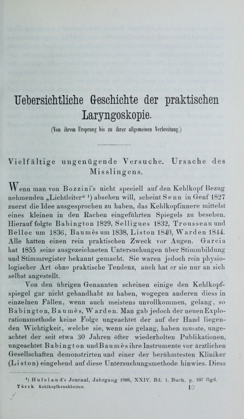 TJetiersichtliclie G-eschiclite der praktischen Laryngoskopie. (Von ihrem Ursprung bis zu ihrer allgemeinen Verbreitung.) Vielfältige ungenügende Versuche. Ursache des Mis sling ens. TV'enn man YOü Bozzini’s nicht speciell auf den Kehlkopf Bezug nehmenden „Lichtleiter“ ’) absehen will, scheint Senn in Gienf 1827 zuerst die Idee ausgesprochen zu haben, das Kehlkopfinnere mittelst eines kleinen in den Rachen eingeführten Spiegels zu besehen. Hierauf folgte Babington 1829, Selligues 1832, Trousseauund Belloc um 1836, Baumes um 1838, Liston 1840, Warden 1814. Alle hatten einen rein praktischen Zweck vor Augen. Grarcia hat 1855 seine ausgezeichneten Untersuchungen über Stimmbildung und Stimmregister bekannt gemacht. Sie waren jedoch rein physio- logischer Art ohne praktische Tendenz, auch hat er sie nur an sich selbst angestellt. Von den übrigen Genannten scheinen einige den Kehlkopf- spiegel gar nicht gehandhabt zu haben, wogegen anderen diess in einzelnen Fällen, wenn auch meistens unvollkommen, gelang, so Babington, B aumes, Warden. Man gab jedoch der neuen Explo- rationsmethode keine Folge ungeachtet der auf der Hand liegen- den Wichtigkeit, welche sie, wenn sie gelang, haben musste, unge- achtet der seit etwa 30 Jahren öfter wiederholten Publikationen, ungeachtet Babington undB aumes ihre Instrumente vor ärztlichen Gesellschaften demonstrirten und einer der berühmtesten Kliniker (Liston) eingehend auf diese üntersuchungsmethode hinwies. Diess H u fe 1 a n d’.s Journal, Jahrgang 1^06, XXIV. Bd. 1. Buch; p. 107 flgd. Türck. Kehlkopfkrankbeiten. 10