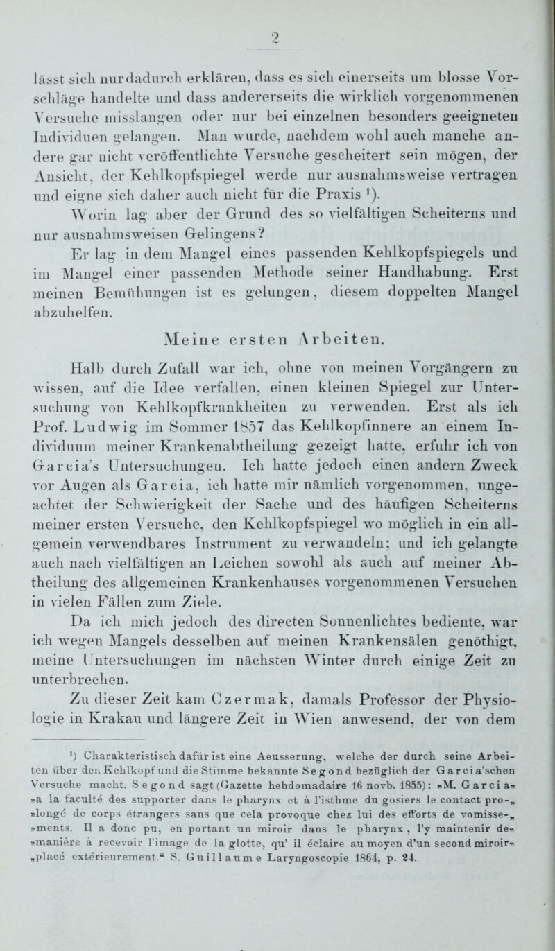 lässt sich nur dadurch erklären, dass es sich einerseits um blosse Vor- schläge handelte und dass andererseits die wirklich vorgenommenen Versuche misslangen oder nur bei einzelnen besonders geeigneten Individuen gelangen. Man wurde, nachdem Avohl aucli manche an- dere gar nicht veröffentlichte Versuche gescheitert sein mögen, der Ansicht, der Kehlkopfspiegel Averde nur ausnahmsAveise vertragen und eigne sich daher auch nicht für die Praxis ’). Worin lag aber der G-rund des so A'ielfältigen Scheiterns und nur ausnahmsAveisen Gelingens? Er lag in dem Mangel eines passenden Kehlkopfspiegels und im Mangel einer passenden Methode seiner Handhabung. Erst meinen Bemühungen ist es gelungen, diesem doppelten Mangel abzuhelfen. Meine ersten Arbeiten. Halb durch Zufall Avar ich, ohne von meinen Vorgängern zu Avissen, auf die Idee verfallen, einen kleinen Spiegel zur Unter- suchung Yon Kehlkopfkrankheiten zu verwenden. Erst als ich Prof. LudAvig im Sommer IS57 das Kehlkopfinuere an einem In- dividuum meiner Krankenabtheilung gezeigt hatte, erfuhr ich A’on Garcia’s Untersuchungen. Icli hatte jedoch einen andern ZAveck vor Augen als Garcia, ich hatte mir nämlich vorgenommen, unge- achtet der ScliAvierigkeit der Sache und des häufigen Scheiterns meiner ersten Versuche, den Kehlkopfspiegel avo möglich in ein all- gemein verwendbares Instrument zu verwandeln; und ich gelangte auch nach vielfältigen an Leichen sowohl als auch auf meiner Ab- theilung des allgemeinen Krankenhauses vorgenommenen Versuchen in Auelen Fällen zum Ziele. Da ich mich jedoch des directen Sonnenlichtes bediente, war ich Avegen Mangels desselben auf meinen Krankensälen genöthigt, meine Untersuchungen im nächsten Winter durch einige Zeit zu unterbrechen. Zu dieser Zeit kam Czermak, damals Professor der Physio- logie in Krakau und längere Zeit in Wien anAA^esend, der A*on dem *) Charakteristisch dafür ist eine Aeusserung, welche der durch seine Arbei- ten über den Kehlkopf und die Stimme bekannte Segond bezüglich der Garcia’schen Versuche macht. Segond sagt (Gazette hebdomadaire 16 novb. 1855): »M. Garcia^ »a la faculte des supporter dans le pharynx et a l’isthme du gosiers le contact pro-„ »longe de corps etrangers sans que cela provoque chez lui des efforts de vomisse-^ T»ments. II a donc pu, en portant un miroir dans le pharynx , l’y maintenir der- r^maniere a receroir l’image de la glotte, qu’ il eclaire au moyen d’un second miroir'« „plac4 exterieurement.“ S. Guillaume Laryngoscopie 1864, p. 24.