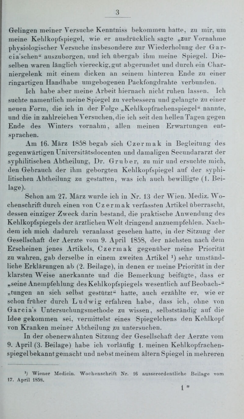 Gelingen meiner Versuche Kenntniss bekommen hatte, zn mir, um meine Kehlkopfspiegel, wie er ausdrücklich sagte „zur Vornahme physiologischer Versuche insbesondere zur Wiederholung der Gar- cia'schen^ auszuborgen, und ich übergab ihm meine Spiegel. Die- selben waren länglich viereckig,gut abgerundet und durch ein Cliar- niergelenk mit einem dicken an seinem hinteren Ende zu einer ringartigen Handhabe umgebogenen Packfongdrahte verbunden. Ich habe aber meine Arbeit hiernach nicht ruhen lassen. Ich suchte namentlich meine Spiegel zu verbessern und gelangte zu einer neuen Form, die ich in der Folge „Kehlkopfrachenspiegel nannte, und die in zahlreichen Versuchen, die ich seit den hellen Tagen gegen Ende des Winters vornahm, allen meinen Erw^irtungen ent- sprachen. * Am 16. März 1858 begab sich Czermak in Begleitung des gegenwärtigen Universitätsdocenten und damaligen Secundararzt der syphilitischen Abtheilung, Dr. Grub er, zu mir und ersuchte mich, den Gebrauch der ihm geborgten Kehlkopfspiegel auf der syphi- litischen Abtheilung zu gestatten, was ich auch bewilligte (1. Bei- lage). Schon am 27. März wurde ich in Nr. 13 der Wien. Mediz. Wo- chenschrift durch einen von Czermak verfassten Artikel überrascht, dessen einziger Zweck darin bestand, die praktische Anwendung des Kehlkopfspiegels der ärztlichen Welt dringend anzuempfehlen. Nach- dem ich mich dadurch veranlasst gesehen hatte, in der Sitzung der Gesellschaft der Aerzte vom 9. April 1858, der nächsten nach dem Erscheinen jenes Artikels, Czermak gegenüber meine Priorität zu wahren, gab derselbe in einem zweiten Artikel sehr umständ- liche Erklärungen ab (2. Beilage), in denen er meine Priorität in der klarsten Weise anerkannte und die Bemerkung beifügte, dass er „seine Anempfehlung des Kehlkopfspiegels wesentlich auf Beobach-“ „tungen an sich selbst gestützt“ hatte, auch erzählte er, wie er schon früher durch Ludwig erfahren habe, dass ich, ohne von Garcia’s L^ntersuchungsmethode zu wissen, selbstständig auf die Idee gekommen sei, vermittelst eines Spiegelchens den Kehlkopf von Kranken meiner Abtheilung zu untersuchen. In der obenerwähnten Sitzung der Gesellschaft der Aerzte vom 9. April (3. Beilage) habe ich vorläufig 1. meinen Kehlkopfrachen- spiegelbekanntgemacht und nebst meinem ältern Spiegel in mehreren Ü Wiener Medicin. Wochenschrift Nr. 16 ausserordentliche Beilage vom 17. April 1858.