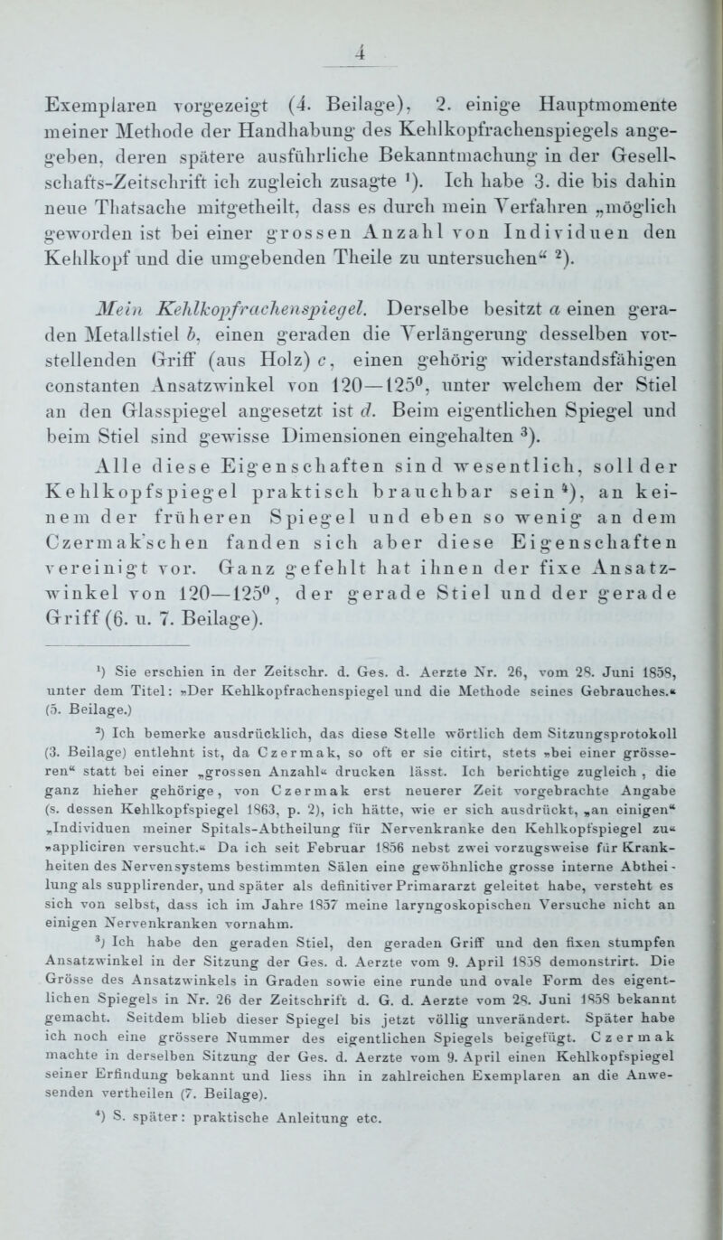 meiner Methode der Handhabung des Kehlkopfrachenspiegels ange- geben, deren spätere ausführliche Bekanntmachung in der GreselU schafts-Zeitschrift ich zugleich zusagte ’). Ich habe 3. die bis dahin neue Thatsache mitgetheilt, dass es durch mein Verfahren „möglich geworden ist bei einer grossen Anzahl von Individuen den Kehlkopf und die umgebenden Theile zu untersuchen“ ^). Mein Kehlkopfrachenspiegel. Derselbe besitzt a einen gera- den Metallstiel 6, einen geraden die Verlängerung desselben vor- stellenden Hriff (aus Holz) c, einen gehörig widerstandsfähigen constanten Ansatzwinkel von 120—125^, unter welchem der Stiel an den Griasspiegel angesetzt ist d. Beim eigentlichen Spiegel und beim Stiel sind gewisse Dimensionen eingehalten ^). Alle diese Eigenschaften sind wesentlich, solider Kehlkopfspiegel praktisch brauchbar sein^), an kei- nem der früheren Spiegel und eben so wenig an dem Czermak'schen fanden sich aber diese Eigenschaften vereinigt vor. Ganz gefehlt hat ihnen der fixe Ansatz- Avinkel von 120—125^, der gerade Stiel und der gerade Griff (6. u. 7. Beilage). Ü Sie erschien in der Zeitschr. d. Ges. d. Aerzte Xr. 26, vom 2S. Juni 1858, unter dem Titel: »Der Kehlkopfrachenspiegel und die Methode seines Gebrauches.“ (5. Beilage.) Ich bemerke ausdrücklich, das diese Stelle wörtlich dem Sitzungsprotokoll (3. Beilage) entlehnt ist, da Czermak, so oft er sie citirt, stets »bei einer grösse- ren“ statt bei einer „grossen Anzahl“ drucken lässt. Ich berichtige zugleich , die ganz hieher gehörige, von Czermak erst neuerer Zeit vorgebrachte Angabe (s. dessen Kehlkopfspiegel 1863, p. 2), ich hätte, wie er sich ausdrückt, „an einigen“ „Individuen meiner Spitals-Abtheilung für Nervenkranke den Kehlkopfspiegel zu“ »appliciren versucht.“ Da ich seit Februar 1856 nebst zwei vorzugsweise für Krank- heiten des Nervensystems bestimmten Sälen eine gewöhnliche grosse interne Abthei- lung als supplirender, und später als definitiver Primararzt geleitet habe, versteht es sich von selbst, dass ich im Jahre 1857 meine laryngoskopischen Versuche nicht an einigen Nervenkranken vornahm. Ich habe den geraden Stiel, den geraden Griff und den fixen stumpfen Ansatzwinkel in der Sitzung der Ges. d. Aerzte vom 9. April 1838 demonstrirt. Die Grösse des Ansatzwinkels in Graden sowie eine runde und ovale Form des eigent- lichen Spiegels in Nr. 26 der Zeitschrift d. G. d. Aerzte vom 28. Juni 1858 bekannt gemacht. Seitdem blieb dieser Spiegel bis jetzt völlig unverändert. Später habe ich noch eine grössere Nummer des eigentlichen Spiegels beigefügt. Czermak machte in derselben Sitzung der Ges. d. Aerzte vom 9. April einen Kehlkopfspiegel seiner Erfindung bekannt und Hess ihn in zahlreichen Exemplaren an die Anwe- senden vertheilen (7. Beilage). *) S. später: praktische Anleitung etc.