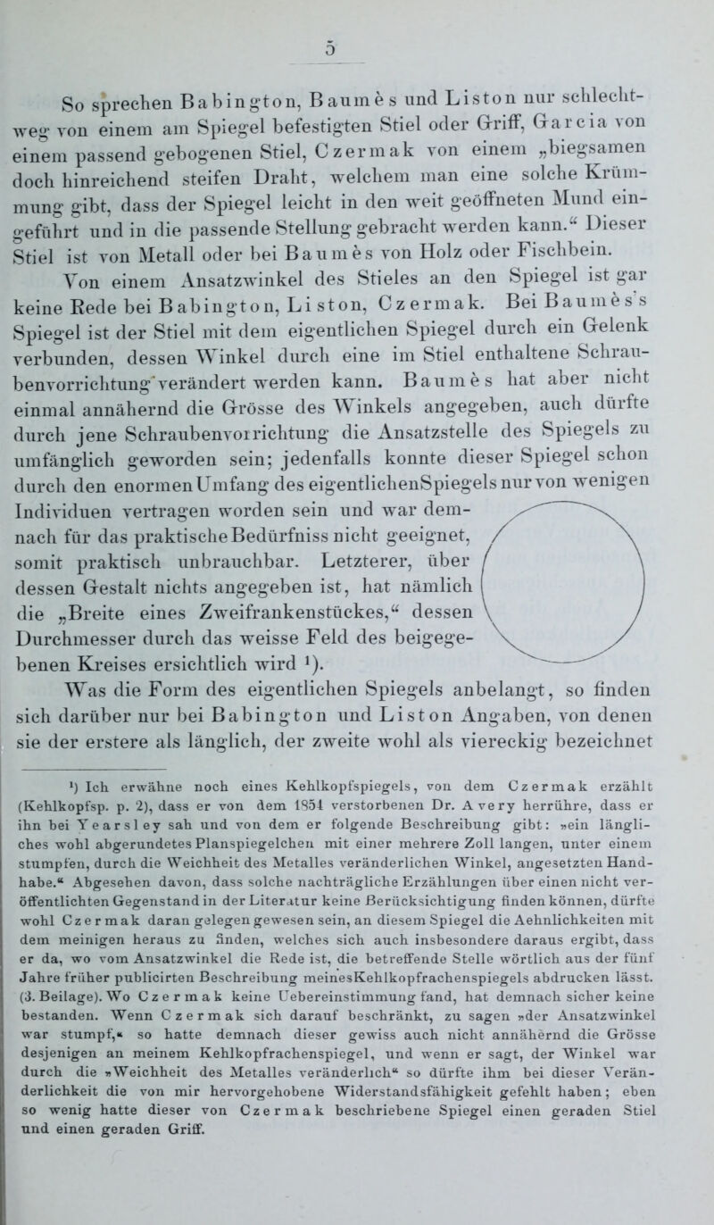 So sprechen Babing’ton, Baumes und Listen nur schlecht- weg von einem am Spiegel befestigten Stiel oder GrrifF, Grarcia \on einem passend gebogenen Stiel, Czermak von einem „biegsamen doch hinreichend steifen Draht, welchem man eine solche Krüm- mung gibt, dass der Spiegel leicht in den weit geöffneten Mund ein- geführt und in die passende Stellung gebracht werden kann/' Dieser Stiel ist von Metall oder bei Baumes von Holz oder Fischbein. Von einem x\nsatzwinkel des Stieles an den Spiegel ist gar keine Rede bei B ab ingt o n, L i s t on, Czermak. Bei Baumess Spiegel ist der Stiel mit dem eigentlichen Spiegel durch ein Gelenk verbunden, dessen Winkel durch eine im Stiel enthaltene Schrau- benvorrichtung'verändert werden kann. Baumes hat aber nicht einmal annähernd die Grösse des M inkels angegeben, auch dürfte durch jene Schraubenvorrichtung die Ansatzstelle des Spiegels zu umfänglich geworden sein; jedenfalls konnte dieser Spiegel schon durch den enormen Umfang des eigentlichenSpiegelsnurvon wenigen Individuen vertragen worden sein und war dem- nach für das praktische Bedürfniss nicht geeignet, somit praktisch unbrauchbar. Letzterer, über dessen Gestalt nichts angegeben ist, hat nämlich die „Breite eines Zweifrankenstückes,“ dessen Durchmesser durch das weisse Feld des beigege- benen Kreises ersichtlich wird i). Was die Form des eigentlichen Spiegels anbelangt, so finden sich darüber nur bei Babing ton und Liston Angaben, von denen sie der erstere als länglich, der zweite wohl als viereckig bezeichnet Ü Ich erwähne noch eines Kehlkopfspiegels, von dem Czermak erzählt (Kehlkopfsp. p. 2), dass er von dem 1S5I verstorbenen Dr. Avery herrühre, dass er ihn hei Yearsley sah und von dem er folgende Beschreibung gibt: »ein längli- ches wohl abgerundetes Planspiegelchen mit einer mehrere Zoll langen, unter einem stumpfen, durch die Weichheit des Metalles veränderlichen Winkel, angesetzten Hand- habe.“ Abgesehen davon, dass solche nachträgliche Erzählungen über einen nicht ver- öffentlichten Gegenstand in der Literatur keine Berücksichtigung finden können, dürfte wohl Czermak daran gelegen gewesen sein, an diesem Spiegel die Aehnlichkeiten mit dem meinigen heraus zu finden, welches sich auch insbesondere daraus ergibt, dass er da, wo vom Ansatzwinkel die Rede ist, die betreffende Stelle wörtlich aus der fünf Jahre früher publicirten Beschreibung meinesKehlkopfrachenspiegels abdrucken lässt. (3. Beilage). Wo Czermak keine Uebereinstimmung fand, hat demnach sicher keine bestanden. Wenn Czermak sich darauf beschränkt, zu sagen »der Ansatzwinkel war stumpf,« so hatte demnach dieser gewiss auch nicht annähernd die Grösse desjenigen an meinem Kehlkopfrachenspiegel, und wenn er sagt, der Winkel war durch die »Weichheit des Metalles veränderlich“ so dürfte ihm bei dieser Verän- derlichkeit die von mir hervorgehobene Widerstandsfähigkeit gefehlt haben; eben so wenig hatte dieser von Czermak beschriebene Spiegel einen geraden Stiel und einen geraden Griff.
