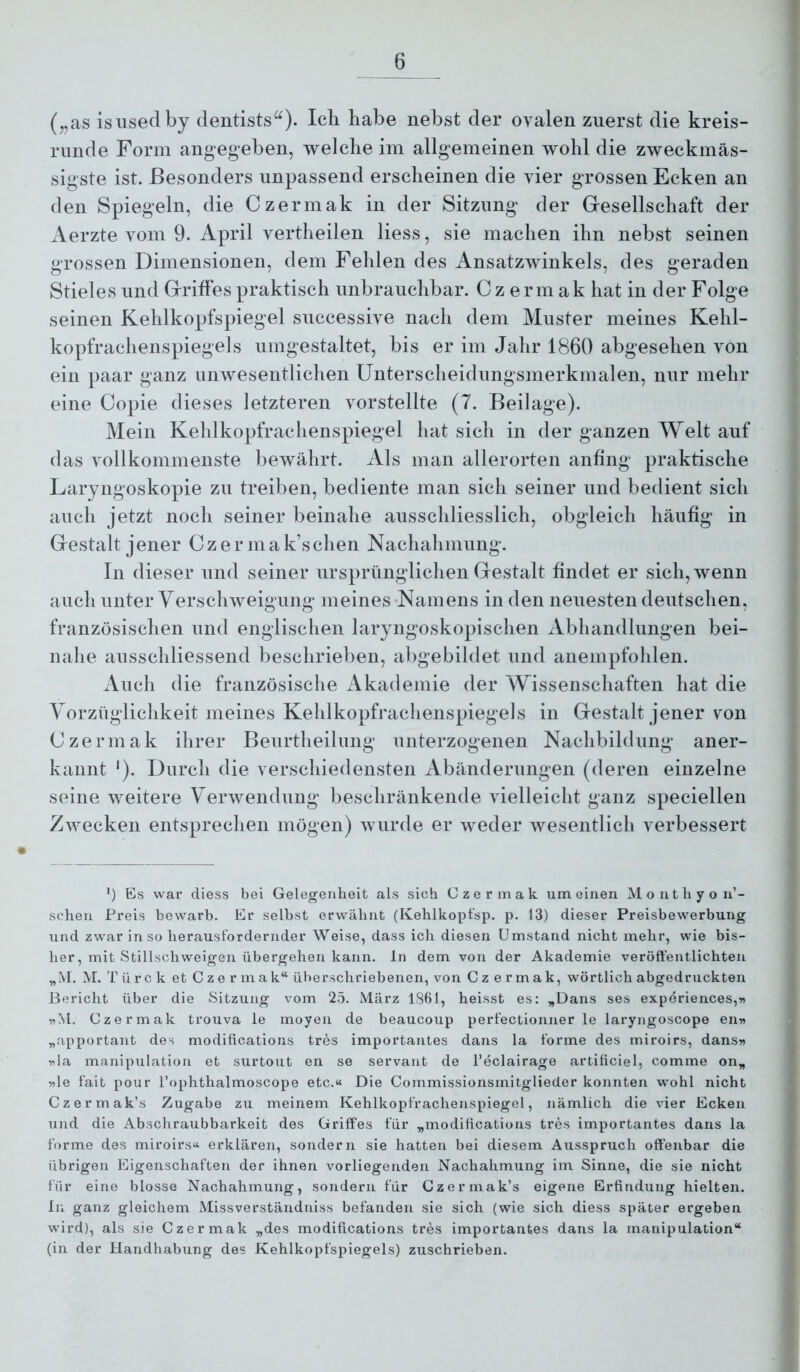 („as isiisedby dentists^O- habe nebst der ovalen zuerst die kreis- runde Form angegeben, welche im allgemeinen wohl die zweckmäs- sigste ist. Besonders unpassend erscheinen die vier grossen Ecken an den Spiegeln, die Czermak in der Sitzung der Gresellschaft der Aerzte vom 9. April vertheilen Hess, sie machen ihn nebst seinen grossen Dimensionen, dem Fehlen des Ansatzwinkels, des geraden Stieles und GrrifFes praktisch unbrauchbar. Czermak hat in der Folge seinen Kehlkopfspiegel snccessive nach dem Muster meines Kehl- kopfrachenspiegels umgestaltet, bis er im Jahr 1860 abgesehen von ein paar ganz unwesentlichen Unterscheidimgsmerkmalen, nur mehr eine Copie dieses letzteren vorstellte (7. Beilage). Mein Kehlkopfrachenspiegel hat sich in der ganzen Welt auf das vollkommenste bewährt. Als man allerorten anfing praktische Laryngoskopie zu treiben, bediente man sieh seiner und bedient sich auch jetzt noch seiner beinahe ausschliesslich, obgleich häufig in Grestalt jener Czermak’schen Nachahmung. In dieser und seiner ursprünglichen Gestalt findet er sich, wenn auch unter Yerschweignng meines-Namens in den neuesten deutschen, französischen und englischen laryngoskopischen Abhandlungen bei- nahe ansschliessend beschrieben, abgebildet und auempfohlen. Auch die französische Akademie der Wissenschaften hat die Yorzüglichkeit meines Kehlkopfraclienspiegels in Gestalt jener von Czermak ihrer Benrtheilimg nnterzogenen Nachbildung aner- kannt ‘). Durch die verschiedensten Abänderungen (deren einzelne seine weitere Yerwendung beschränkende vielleicht ganz speciellen Zwecken entsprechen mögen) wurde er weder wesentlich verbessert ’) Es war diess bei Gelegenheit als sich Czermak um einen Monthyon’- schen Preis bewarb. Er selbst erwähnt (Kehlkopt'sp. p. 13) dieser Preisbewerbung und zwar in so herausl’ordernder Weise, dass ich diesen Umstand nicht mehr, wie bis- her, mit Stillschweigen übergehen kann. in dem von der Akademie veröffentlichten „M. M. T ü r c k et Czer m a k“ überschriebenen, von C z e r m a k, wörtlich abgedruckten Bericht über die Sitzung vom 25. März 1861, heisst es: „Dans ses experiences,« nM. Czermak trouva le moyen de beaucoup perf'ectionner le laryngoscope enw „apportant des modifications tres importantes dans la forme des miroirs, dans» 5?la manipulation et surtout en se servant de l’eclairage artificiel, comme on„ 5ile fait pour l’ophthalmoscope etc.« Die Commissionsmitglieder konnten wohl nicht Czermak’s Zugabe zu meinem Kehlkopfrachenspiegel, nämlich die vier Ecken und die Abschraubbarkeit des Griffes für „modifications tres importantes dans la forme des miroirs« erklären, sondern sie hatten bei diesem Ausspruch offenbar die übrigen Eigenschaften der ihnen vorliegenden Nachahmung im Sinne, die sie nicht für eine blosse Nachahmung, sondern für Czermak’s eigene Erfindung hielten. In ganz gleichem Missverständniss befanden sie sich (wie sich diess später ergeben wird), als sie Czermak „des modifications tres importantes dans la manipulation“ (in der Handhabung des Kehlkopfspiegels) zuschrieben.