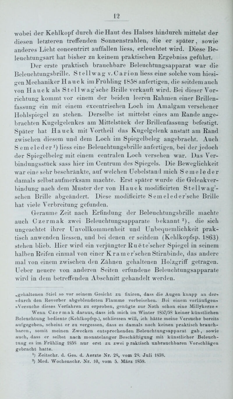 wobei der Kehlkopf durch die Haut des Halses hindurch mittelst der diesen letzteren treffenden Sonnenstrahlen, die er später, sowie anderes Licht concentrirt auffallen Kess, erleuchtet wird. Diese Be- leuchtung'sart hat bisher zu keinem praktischen Ergebniss geführt. Der erste praktisch brauchbare Beleuchtungsapparat war die Beleuchtung’sbrille. S t e 11 w a g v. C a r i on Kess eine solche vom hiesi- gen Mechaniker Hauck im Frühling 1858 anfertigen, die seitdem auch von Hauck als S t el 1 wag'sche Brille verkauft wird. Bei dieser Vor- richtung kommt vor einem der beiden leeren Kähmen einer Brillen- fassimg ein mit einem excentrischen Loch im Amalgam versehener Hohlspiegel zu stehen. Derselbe ist mittelst eines am Rande ange- brachten Kugelgelenkes am Mittelstück der Brillenfassung befestigt. Später hat Hauck mit Yortheil das Kugelgelenk anstatt am Rand zwischen diesem und dem Loch im Spiegelbeleg angebracht. Auch S ein eie der *) Kess eine Beleuchtungsbrille anfertigen, bei der jedoch der Spiegelbeleg mit einem centralen Loch versehen war. Das Ver- bindungsstück sass hier im Centrum des Spiegels. Die Beweglichkeit war eine sehr beschränkte, auf welchen IJebelstand mich S em e le de r damals selbst aufmerksam machte. Erst später wurde die Gelenkver- bindung nach dem Muster der von Hauck modificirten Stellwag'- schen Brille abgeändert. Diese modificirte S ein el ed er’sche Brille hat viele Verbreitung gefunden. Geraume Zeit nach Erfindung der Beleuchtungsbrille machte auch Czermak zwei Beleuchtungsapparate bekannt-), die sich ungeachtet ihrer Unvollkommenheit und Unbequemlichkeit prak- tisch anwenden Kessen, und bei denen er seitdem (Kehlkopfsp. 1863) stehen blieb. Hier wird ein verjüngter Ruete’scher Spiegel in seinem halben Reifen einmal von einer Kramer’schen Stirnbinde, das andere mal von einem ZAvischen den Zähnen gehaltenen Holzgriff getragen. Ueber neuere von anderen Seiten erfundene Beleuchtungsapparate wird in dem betreffenden Abschnitt gehandelt werden. ^gehaltenen Stiel so vor seinem Gesicht zu fixiren, dass die Augen knapp an derw »durch den Reverber abgeblendeten Flamme vorbeisehen. Bei einem vorläufigen» »Versuche dieses Verfahren zu erproben, genügte zur Noth schon eine Millykerze « Wenn Czermak daraus, dass ich mich im Winter 1857/5S keiner künstlichen Beleuchtung bediente (Kehlkopfsp.), schliessen will, ich hätte meine Versuche bereits aufgegeben, scheint er zu vergessen, dass es damals noch keinen praktisch brauch- baren, somit meinen Zwecken entsprechenden Beleuchtungsapparat gab, sowie auch, dass er selbst nach monatelanger Beschäftigung mit künstlicher Beleuch- tung es im Frühling 185S nur erst zu zwei p Taktisch unbrauchbaren Vorschlägen gebracht hatte, Zeitschr. d. Ges. d. Aerzte Nr. 28, vom 28. Juli 1858. ^) Med. Wochenschr. Nr. 10, vom 5. März 1859.
