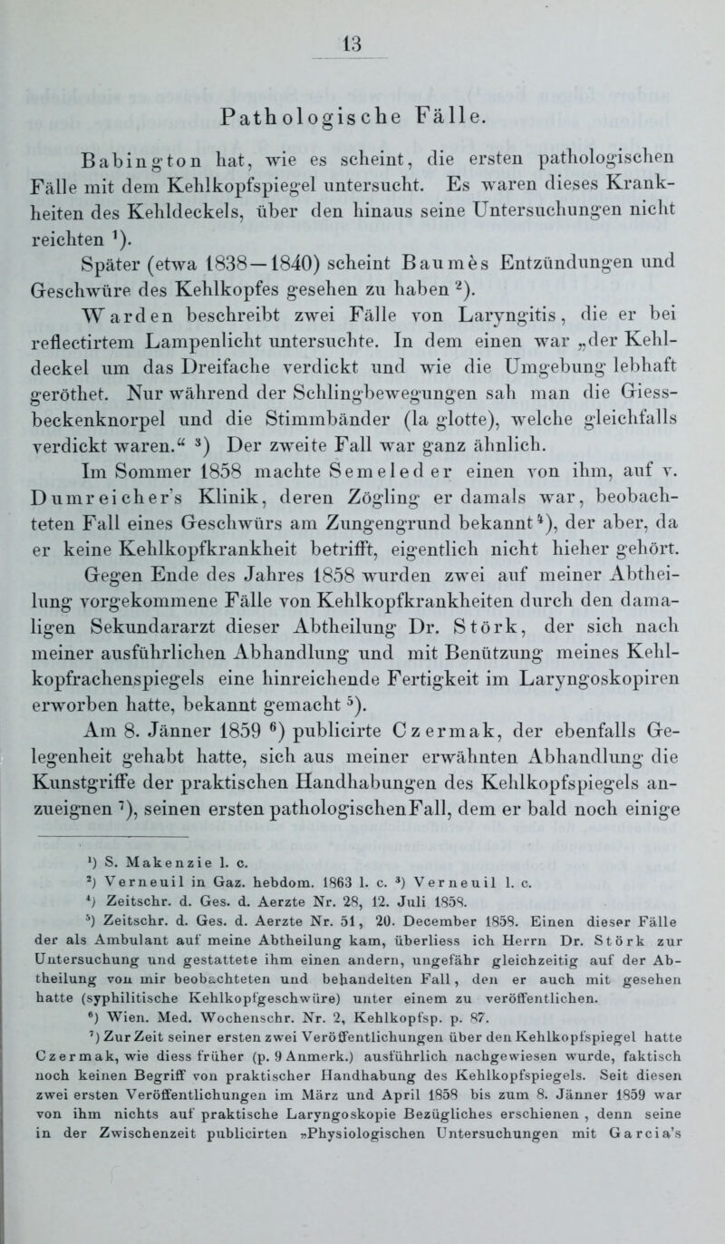 Pathologische Fälle. Babing ton hat, wie es scheint, die ersten pathologischen Fälle mit dem Kehlkopfspiegel untersucht. Es waren dieses Krank- heiten des Kehldeckels, über den hinaus seine Untersuchungen nicht reichten ^). Später (etwa 1838—1840) scheint Baumes Entzündungen und Geschwüre des Kehlkopfes gesehen zu haben ^). Warden beschreibt zwei Fälle von Laryngitis, die er bei reflectirtem Lampenlicht untersuchte. In dem einen war „der Kehl- deckel um das Dreifache verdickt und wie die Umgebung lebhaft geröthet. Nur während der Schlingbewegungen sah man die Giess- beckenknorpel und die Stimmbänder (la glotte), Avelche gleichfalls verdickt waren.“ *) Der zweite Fall war ganz ähnlich. Im Sommer 1858 machte Sem eie der einen von ihm, auf v. Dumreicher’s Klinik, deren Zögling er damals war, beobach- teten Fall eines Geschwürs am Zungengrund bekannt^), der aber, da er keine Kehlkopfkrankheit betrifft, eigentlich nicht hieher gehört. Gegen Ende des Jahres 1858 wurden zwei auf meiner Abthei- lung vorgekommene Fälle von Kehlkopfkrankheiten durch den dama- ligen Sekundararzt dieser Abtheilung Dr. Störk, der sich nach meiner ausführlichen Abhandlung und mit Benützung meines Kehl- kopfrachenspiegels eine hinreichende Fertigkeit im Laryngoskopiren erworben hatte, bekannt gemacht ^). Am 8. Jänner 1859 publicirte Czermak, der ebenfalls Ge- legenheit gehabt hatte, sich aus meiner erwähnten Abhandlung die Kunstgriffe der praktischen Handhabungen des Kehlkopfspiegels an- zueignen ■^), seinen ersten pathologischen Fall, dem er bald noch einige *) S. Makenzie 1. c. Verneuil in Gaz. hebdom. 1863 1. c. *) Verneuil 1. c. Zeitschr. d. Ges. d. Aerzte Nr. 28, 12. Juli 1858. Zeitschr. d. Ges. d. Aerzte Nr. 51, 20. December 1858. Einen dieser Fälle der als Ambulant auf meine Abtbeilung kam, überliess ich Herrn Dr. Störk zur Untersuchung und gestattete ihm einen andern, ungefähr gleichzeitig auf der Ab- theilung von mir beobachteten und behandelten Fall, den er auch mit gesehen hatte (syphilitische Kehlkopfgeschwüre) unter einem zu veröffentlichen. *) Wien. Med. Wochenschr. Nr. 2, Kehlkopfsp. p. 87. ’) Zur Zeit seiner ersten zwei Veröffentlichungen über den Kehlkopfspiegel hatte Czermak, wie diess früher (p. 9 Anmerk.) ausführlich nachgewiesen wurde, faktisch noch keinen Begriff von praktischer Handhabung des Kehlkopfspiegels. Seit diesen zwei ersten Veröffentlichungen im März und April 1858 bis zum 8. Jänner 1859 war von ihm nichts auf praktische Laryngoskopie Bezügliches erschienen , denn seine in der Zwischenzeit publicirten »Physiologischen Untersuchungen mit Garcia’s