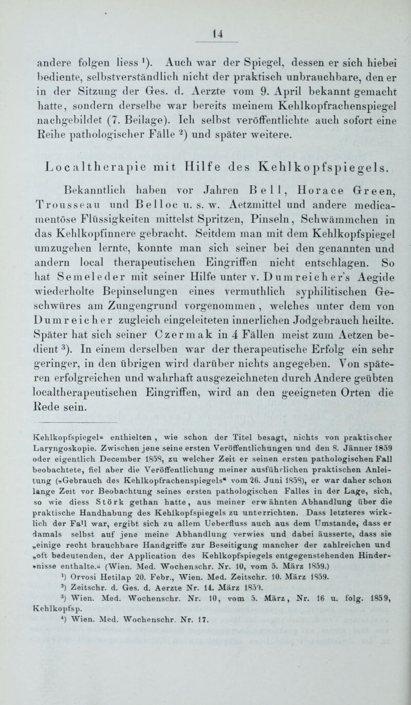 andere folgen liess ’). Audi war der Spiegel, dessen er sich hiebei bediente, selbstverständlich nicht der praktisch unbrauchbare, den er in der Sitzung der Ges. d. Aerzte Aom 9. April bekannt gemacht hatte, sondern derselbe war bereits meinem Kehlkopfrachenspiegel nachgebildet (7. Beilage). Ich selbst veröffentlichte auch sofort eine Keihe pathologischer Fälle -) und später weitere. L 0 c a 11 h e r a p i e mit Hilfe des Kehlkopfspiegels. Bekanntlich haben vor Jahren Bell, Horace Green, Trousseau und Bellocu. s. w. Aetzmittel und andere medica- nientöse Flüssigkeiten mittelst Spritzen, Pinseln, Schwämmchen in das Kehlkopfinnere gebracht. Seitdem man mit dem Kehlkopfspiegel umzugehen lernte, konnte man sich seiner bei den genannten und andern local therapeutischen Eingriffen nicht entschlagen. So hat S e m e 1 e d e r mit seiner Hilfe unter v. D u m reiche r’s Aegide wiederholte Bepinselungen eines vermuthlich syphilitischen Ge- schwüres am Zungengrund vorgenommen , welches unter dem von 1) u m reicher zugleich eingeleiteten innerlichen Jodgebrauch heilte. Später hat sich seiner Czermak in 4 Fällen meist zum Aetzen be- dient ^). In einem derselben war der therapeutische Erfolg ein sehr geringer, in den übrigen wird darüber nichts angegeben. Von späte- ren erfolgreichen und wahrhaft ausgezeichneten durch Andere geübten localtherapeutischen Eingriffen, wird an den geeigneten Orten die Kede sein. Kehlkopfspiegel“ enthielten , wie schon der Titel besagt, nichts von praktischer Laryngoskopie. Zwischen jene seine ersten Veröffentlichungen und den 8. Jänner 1859 oder eigentlich December 1858, zu welcher Zeit er seinen ersten pathologischen Fall beobachtete, fiel aber die Veröffentlichung meiner ausführlichen praktischen Anlei- tung (»Gebrauch des Kehlkopfrachenspiegels“ vom 26. Juni 1858), er war daher schon lange Zeit vor Beobachtung seines ersten pathologischen Falles in der Lage, sich, so wie diess Störk gethan hatte, aus meiner erwähnten Abhandlung über die praktische Handhabung des Kehlkopfspiegels zu unterrichten. Dass letzteres wirk- lich der FaU war, ergibt sich zu allem Ueberfluss auch aus dem Umstande, dass er damals selbst auf jene meine Abhandlung verwies und dabei äusserte, dass sie „einige recht brauchbare Handgriffe zur Beseitigung mancher der zahlreichen und „oft bedeutenden, der Application des Kehlkopfspiegels entgegenstehenden Hinder- »nisse enthalte.« (Wien. Med. Wochenschr. Nr. 10, vom 5. März 1859.) ') Orvosi Hetilap 20. Febr., Wien. Med. Zeitschr. 10. März 1859. ^) Zeitschr. d. Ges. d. Aerzte Nr. 14. März 1859. *) Wien. Med. Wochenschr. Nr. 10, vom 5. März, Nr. 16 u. folg. 1859, Kehlkopfsp. *) Wien. Med. Wochenschr. Nr. 17.