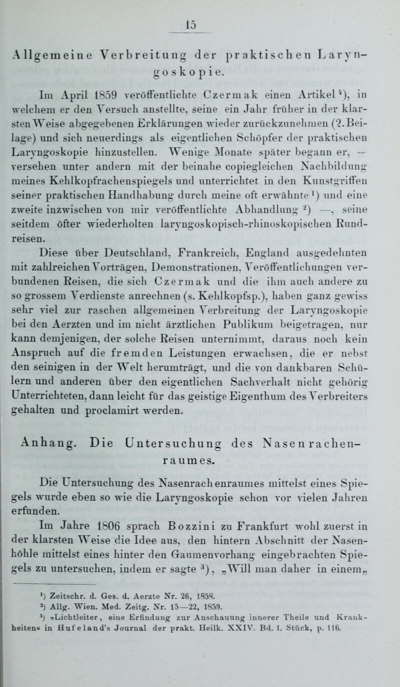io Allgemeine Verbreitung der praktischen Laryn- goskopie. Im April 1859 veröffentlichte Czermak einen Artikel^), in welchem er den Versuch anstellte, seine ein Jahr früher in der klar- stenWeise abgegebenen Erklärungen wieder zurückzunehmen (2.Bei- lage) und sich neuerdings als eigentlichen Schöpfer der praktischen Laryngoskopie hinzustellen. Wenige Monate später begann er, -- versehen unter andern mit der beinahe copiegleichen Nachbildung meines Kehlkopfrachenspiegels und unterrichtet in den Kunstgriffen seiner praktischen Handhabung durch meine oft erwähnte ’) und eine zweite inzwischen von mir veröffentlichte Abhandlung -) —, seine seitdem öfter wiederholten laryngoskopisch-rhinoskopischen Rund- reisen. Diese über Deutschland, Frankreich, England ausgedehnten mit zahlreichen Vorträgen, Demonstrationen, Veröffentlichungen ver- bundenen Reisen, die sich Czermak und die ihm auch andere zu so grossem Verdienste anrechnen (s. Kehlkopfsp.), haben ganz gewiss sehr viel zur raschen allgemeinen Verbreitung der Laryngoskopie bei den Aerzten und im nicht ärztlichen Publikum beigetragen, nur kann demjenigen, der solche Reisen unternimmt, daraus noch kein Anspruch auf die fremden Leistungen erwachsen, die er nebst den seinigen in der Welt herumträgt, und die von dankbaren Schü- lern und anderen über den eigentlichen Sachverhalt nicht gehörig Unterrichteten, dann leicht für das geistige Eigenthum des Verbreiters gehalten und proclamirt werden. Anhang. Die Untersuchung des Nasen rachen- r a u m e s. Die Untersuchung des Nasenrachenraumes mittelst eines Spie- gels wurde eben so wie die Laryngoskopie schon vor vielen Jahren erfunden. Im Jahre 1806 sprach Bozzini zu Frankfurt wohl zuerst in der klarsten Weise die Idee aus, den hintern Abschnitt der Nasen- höhle mittelst eines hinter den Gaumenvorhang eingebrachten Spie- gels zu untersuchen, indem er sagte , 7,Will man daher in einem„ *) Zeitschr. d. Ges. d. Aerzte Nr. 26, 185S. ') Allg. Wien. Med. Zeitg. Nr. 15—22, 1859. ’) «Lichtleiter, eine Erfindung zur Anschauung innerer Theile und Krank- heiten“ in Hufeland’s Journal der prakt. Heilk. XXIV. Bd. 1. Stück, p. 116.