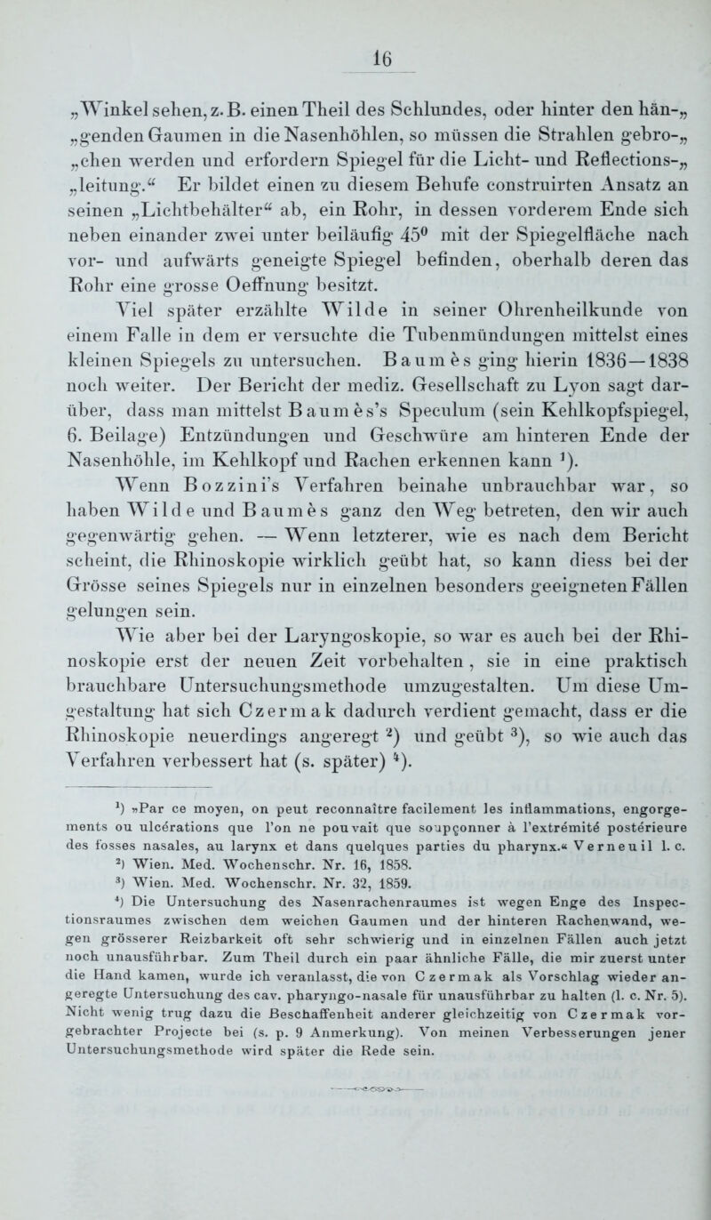 „Winkel selien,z.B. einen Theil des Schlundes, oder hinter denhän-„ „genden Gaumen in die Nasenhöhlen, so müssen die Strahlen gebro-„ „dien werden und erfordern Spiegel für die Licht- nnd Rellections-„ „leitimg.^^ Er bildet einen zn diesem Behufe constrnirten Ansatz an seinen „Lichtbehälter^^ ab, ein Rohr, in dessen vorderem Ende sich neben einander zwei unter beiläufig 45^ mit der Spiegelfläche nach vor- und aufwärts geneigte Spiegel befinden, oberhalb deren das Rohr eine grosse Oeffniing besitzt. Viel später erzählte Wilde in seiner Ohrenheilkunde von einem Falle in dem er versuchte die Tubenmündungen mittelst eines kleinen Spiegels zu untersuchen. Baumes ging hierin 1836 — 1838 noch weiter. Der Bericht der mediz. Gesellschaft zu Lyon sagt dar- über, dass man mittelst Baumes’s Speculum (sein Kehlkopfspiegel, 6. Beilage) Entzündungen und Geschwüre am hinteren Ende der Nasenhöhle, im Kehlkopf und Rachen erkennen kann ^). Wenn Bozzini’s Verfahren beinahe unbrauchbar war, so haben Wilde und Baumes ganz den Weg betreten, den wir auch gegenwärtig gehen. — Wenn letzterer, wie es nach dem Bericht scheint, die Rhinoskopie wirklich geübt hat, so kann diess bei der Grösse seines Spiegels nur in einzelnen besonders geeignetenFällen gelungen sein. Wie aber bei der Laryngoskopie, so war es auch bei der Rhi- noskopie erst der neuen Zeit Vorbehalten, sie in eine praktisch brauchbare üntersuchungsmethode umzugestalten. Um diese Um- gestaltung hat sich Czermak dadurch verdient gemacht, dass er die Rhinoskopie neuerdings angeregt ‘^) und geübt ^)^ so wie auch das Verfahren verbessert hat (s. später) ^). »Par ce moyen, on peut reconnaitre facilement les intlammations, engorge- ments ou ulcerations que Ton ne pouvait que soup^onner ä l’extremit^ posterieure des fosses nasales, au larynx et dans quelques parties du pharynx.« Verneuil 1. c. Wien. Med. Wochenschr. Nr. 16, 1858. Wien. Med. Wochenschr. Nr. 32, 1859. Ü Die Untersuchung des Nasenrachenraumes ist wegen Enge des Inspec- tionsraumes zwischen dem weichen Gaumen und der hinteren Rachenwand, we- gen grösserer Reizbarkeit oft sehr schwierig und in einzelnen Fällen auch jetzt noch unausführbar. Zum Theil durch ein paar ähnliche Fälle, die mir zuerst unter die Hand kamen, wurde ich veranlasst, die von Czermak als Vorschlag wieder an- geregte Untersuchung des cav. pharyngo-nasale für unausführbar zu halten (1. c. Nr. 5). Nicht wenig trug dazu die Beschaffenheit anderer gleichzeitig von Czermak vor- gebrachter Projecte bei (s. p. 9 Anmerkung). Von meinen Verbesserungen jener Untersuchungsmethode wdrd später die Rede sein.