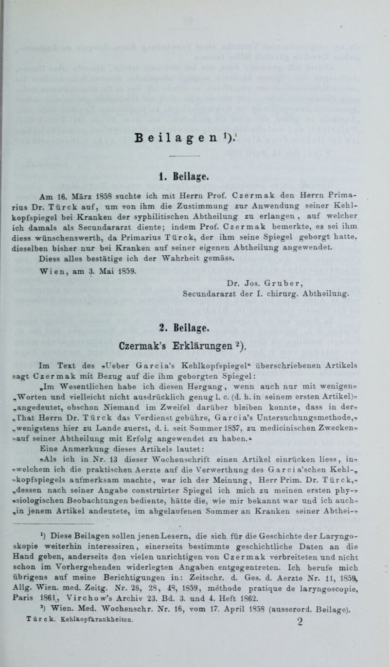 Beilagen 0*‘ 1. Beilage. Am 16. März 1858 suchte ich mit Herrn Prof. Czermak den Herrn Prima- rius Dr. Türck auf, um von ihm die Zustimmung zur Anwendung seiner Kehl- kopfspiegel bei Kranken der syphilitischen Abtheilung zu erlangen , auf welcher ich damals als Secundararzt diente; indem Prof. Czermak bemerkte, es sei ihm diess wünschenswerth, da Primarius Türck, der ihm seine Spiegel geborgt hatte, dieselben bisher nur bei Kranken auf seiner eigenen Abtheilung angewendet. Diess alles bestätige ich der Wahrheit gemäss. Wien, am 3. Mai 1859. Dr. Jos. Gruber, Secundararzt der I. Chirurg. Abtheilung. 2. Beilage. Czemak’s Erklärungen ^). Im Text des wUeber Garcia’s Kehlkopfspiegel“ überschriebenen Artikels sagt Czermak mit Bezug auf die ihm geborgten Spiegel: „Im Wesentlichen habe ich diesen Hergang, wenn auch nur mit wenigen^ ..Worten und vielleicht nicht ausdrücklich genug 1. c. (d. h. in seinem ersten Artikel)r „angedeutet, obschon Niemand im Zweifel darüber bleiben konnte, dass in derr „That Herrn Dr. Türck das Verdienst gebühre, Garcia’s Untersuchungsmethode, „wenigstens hier zu Lande zuerst, d. i. seit Sommer 1857, zu medicinischen Zwecken?^ -auf seiner Abtheilung mit Erfolg angewendet zu haben.“ Eine Anmerkung dieses Artikels lautet: »Als ich in Nr. 13 dieser Wochenschrift einen Artikel einrücken Hess, in» »welchem ich die praktischen Aerzte auf die Verwerthung des Garcia’schen Kehl-„ »kopfspiegels aufmerksam machte, war ich der Meinung, Herr Prim. Dr. Türck,» „dessen nach seiner Angabe construirter Spiegel ich mich zu meinen ersten phy-» »siologischen Beobachtungen bediente, hätte die, wie mir bekannt war und ich auch» „in jenem Artikel andeutete, im abgelaufenen Sommer an Kranken seiner Abthei-» Diese Beilagen sollen jenenLesern, die sich für die Geschichte der Laryngo- skopie weiterhin interessiren, einerseits bestimmte geschichtliche Daten an die Hand geben, anderseits den vielen unrichtigen von Czermak verbreiteten und nicht schon im Vorhergehenden widerlegten Angaben entgegentreten. Ich berufe mich übrigens auf meine Berichtigungen in: Zeitschr. d. Ges. d. Aerzte Nr. 11, 1859|i, Allg. Wien. med. Zeitg. Nr. 26, 28, 48, 1859, methode pratique de laryngoscopie, Paris 1861, Virchow’s Archiv 23. Bd. 3. und 4. Heft 1862. Wien. Med. Wochenschr. Nr. 16, vom 17. April 1858 (ausserord. Beilage). Türck. Kehlxopfkrankheiten. 9