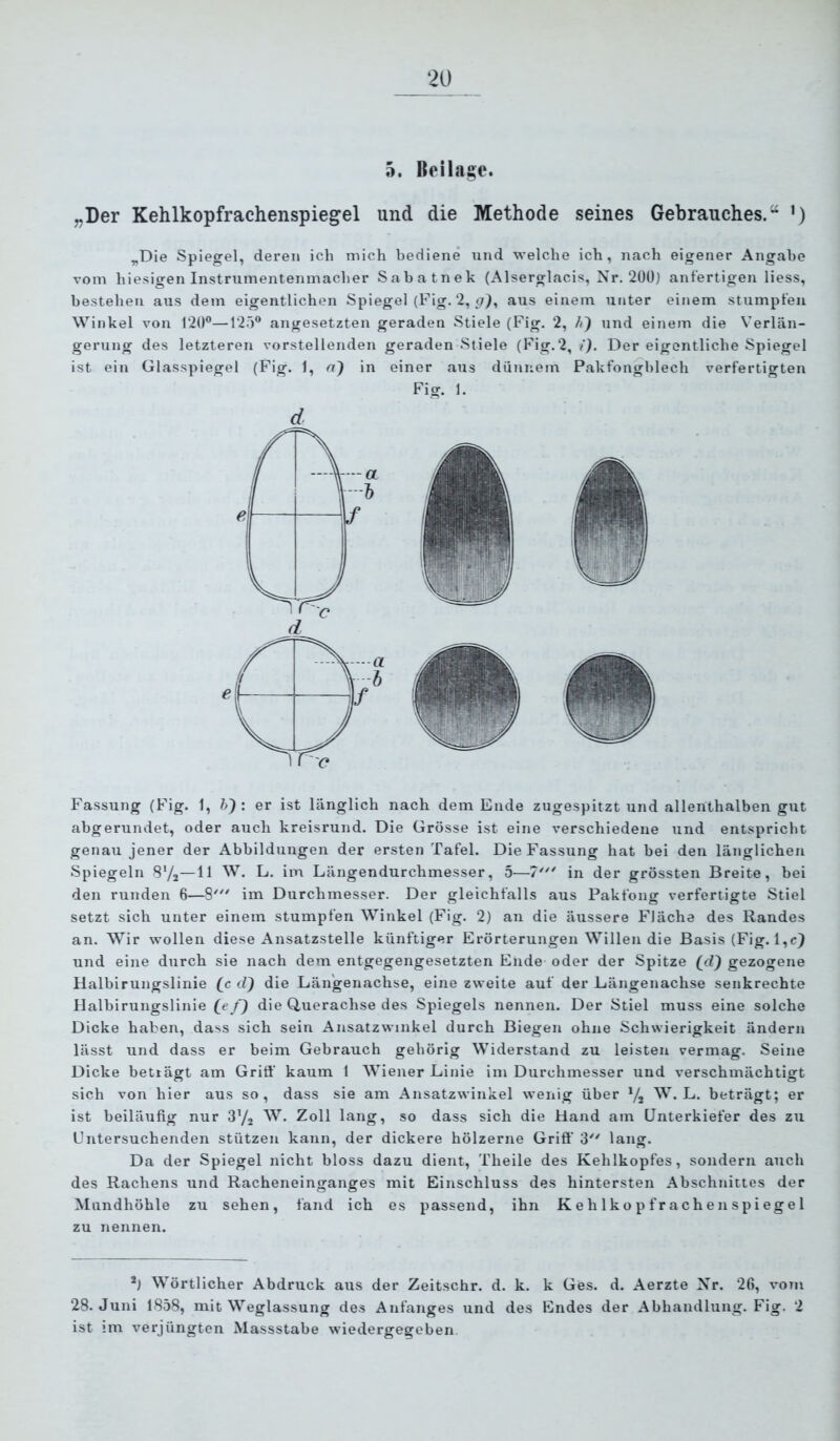 ‘20 5. Beilage. „Der Kehlkopfrachenspiegel und die Methode seines Gebrauches.“ ’) „Die Spiegel, deren ich mich bediene nnd welche ich, nach eigener Angabe vom hiesigen Instrumentenmacher Sabatnek (Alserglacis, Nr. 20Ü) anfertigen liess, bestehen aus dem eigentlichen Spiegel (Fig. 2, aus einem unter einem stumpfen Winkel von 12(F—125“ angesetzten geraden Stiele (Fig. 2, h') und einem die Verlän- gerung des letzteren vorstellenden geraden Stiele (Fig.2, i). Der eigentliche Spiegel ist ein Glasspiegel (Fig. 1, n) in einer aus dünnem Pakfongblech verfertigten Fig. 1. d Fassung (Fig. 1, h') : er ist länglich nach dem Ende zngespitzt und allenthalben gut abgerundet, oder auch kreisrund. Die Grösse ist eine verschiedene und entspricht genau jener der Abbildungen der ersten Tafel. Die Fassung hat bei den länglichen Spiegeln S'/j—11 W. L. im Längendurchmesser, 5—7”* in der grössten Breite, bei den runden 6—8' im Durchmesser. Der gleichfalls aus Pakfong verfertigte Stiel setzt sich unter einem stumpfen Winkel (Fig. 2) au die äussere Fläche des Randes an. Wir wollen diese Ansatzstelle künftiger Erörterungen Willen die Basis (Fig. l,c} und eine durch sie nach dem entgegengesetzten Ende oder der Spitze (d} gezogene Halbirungslinie (c d) die Längenachse, eine zweite auf der Längenachse senkrechte Ilalbirungslinie (^e f) die Querachse des Spiegels nennen. Der Stiel muss eine solche Dicke haben, dass sich sein Ansatzwinkel durch Biegen ohne Schwierigkeit ändern lässt und dass er beim Gebrauch gehörig Widerstand zu leisten vermag. Seine Dicke betlägt am Griff kaum 1 AViener Linie im Durchmesser und verschmächtigt sich von hier aus so, dass sie am Ansatzwinkel wenig über Yj W. L. beträgt; er ist beiläufig nur Sy, W. Zoll lang, so dass sich die Hand am Unterkiefer des zu Untersuchenden stützen kann, der dickere hölzerne Griff' 3 lang. Da der Spiegel nicht bloss dazu dient, Theile des Kehlkopfes, sondern auch des Rachens und Racheneinganges mit Einschluss des hintersten Abschnittes der Mundhöhle zu sehen, fand ich es passend, ihn K e h 1 k o p f r a c h e n s p i eg e 1 zu nennen. Wörtlicher Abdruck aus der Zeitschr, d. k. k Ges. d. Aerzte Nr. 26, vom 28. Juni 1858, mit Weglassung des Anfanges und des Endes der Abhandlung. Fig. 2 ist im verjüngten Massstabe wiedergegeben