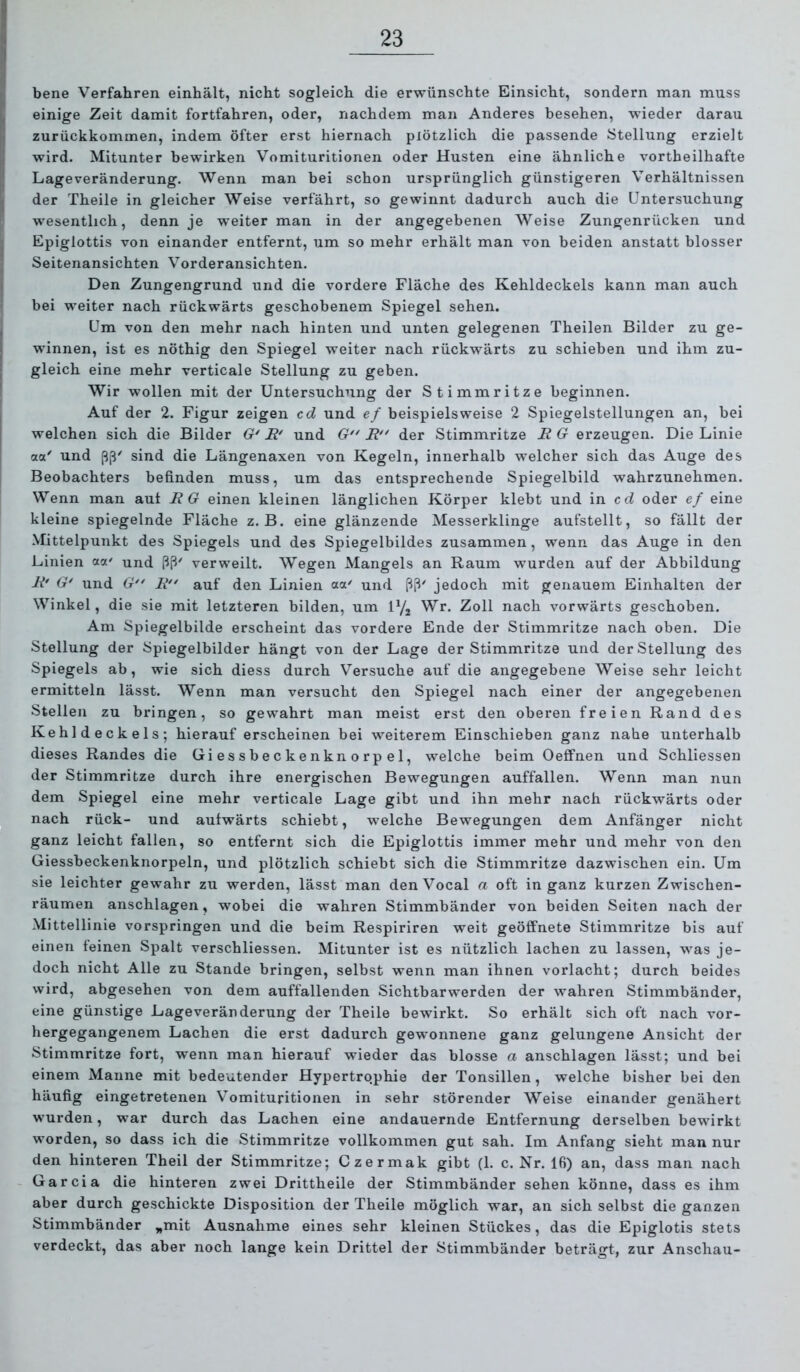 bene Verfahren einhält, nicht sogleich die erwünschte Einsicht, sondern man muss einige Zeit damit fortfahren, oder, nachdem man Anderes besehen, wieder darau zurückkommen, indem öfter erst hiernach plötzlich die passende Stellung erzielt wird. Mitunter bewirken Vomituritionen oder Husten eine ähnliche vortheilhafte Lageveränderung. Wenn man bei schon ursprünglich günstigeren Verhältnissen der Theile in gleicher Weise verfährt, so gewinnt dadurch auch die Untersuchung wesentlich, denn je weiter man in der angegebenen Weise Zungenrücken und Epiglottis von einander entfernt, um so mehr erhält man von beiden anstatt blosser Seitenansichten Vorderansichten. Den Zungengrund und die vordere Fläche des Kehldeckels kann man auch bei weiter nach rückwärts geschobenem Spiegel sehen. Um von den mehr nach hinten und unten gelegenen Theilen Bilder zu ge- winnen, ist es nöthig den Spiegel weiter nach rückwärts zu schieben und ihm zu- gleich eine mehr verticale Stellung zu geben. Wir wollen mit der Untersuchung der Stimmritze beginnen. Auf der 2. Figur zeigen cd und ef beispielsweise 2 Spiegelstellungen an, bei welchen sich die Bilder G' E' und G*' E der Stimmritze E G erzeugen. Die Linie a<x' und sind die Längenaxen von Kegeln, innerhalb welcher sich das Auge des Beobachters befinden muss, um das entsprechende Spiegelbild wahrzunehmen. Wenn man aut EG einen kleinen länglichen Körper klebt und in cc? oder ef eine kleine spiegelnde Fläche z. B. eine glänzende Messerklinge aufstellt, so fällt der Mittelpunkt des Spiegels und des Spiegelbildes zusammen, wenn das Auge in den Linien aoc' und ßß' verweilt. Wegen Mangels an Raum wurden auf der Abbildung E' G' und G E auf den Linien aa' und ßß' jedoch mit genauem Einhalten der Winkel, die sie mit letzteren bilden, um U/j Wr. Zoll nach vorwärts geschoben. Am Spiegelbilde erscheint das vordere Ende der Stimmritze nach oben. Die Stellung der Spiegelbilder hängt von der Lage der Stimmritze und der Stellung des Spiegels ab, wie sich diess durch Versuche auf die angegebene Weise sehr leicht ermitteln lässt. Wenn man versucht den Spiegel nach einer der angegebenen Steilen zu bringen, so gewahrt man meist erst den oberen freien Rand des Kehldeckels; hierauf erscheinen bei weiterem Einschieben ganz nahe unterhalb dieses Randes die Giessbeckenknorpel, welche beim Oeffnen und Schliessen der Stimmritze durch ihre energischen Bewegungen auffallen. Wenn man nun dem Spiegel eine mehr verticale Lage gibt und ihn mehr nach rückwärts oder nach rück- und aufwärts schiebt, welche Bewegungen dem Anfänger nicht ganz leicht fallen, so entfernt sich die Epiglottis immer mehr und mehr von den Giessbeckenknorpeln, und plötzlich schiebt sich die Stimmritze dazwischen ein. Um sie leichter gewahr zu werden, lässt man den Vocal a oft in ganz kurzen Zwischen- räumen anschlagen, wobei die wahren Stimmbänder von beiden Seiten nach der Mittellinie vorspringen und die beim Respiriren weit geöffnete Stimmritze bis auf einen feinen Spalt verschliessen. Mitunter ist es nützlich lachen zu lassen, was je- doch nicht Alle zu Stande bringen, selbst wenn man ihnen vorlacht; durch beides wird, abgesehen von dem auffallenden Sichtbarwerden der wahren Stimmbänder, eine günstige Lageveränderung der Theile bewirkt. So erhält sich oft nach vor- hergegangenem Lachen die erst dadurch gewonnene ganz gelungene Ansicht der Stimmritze fort, wenn man hierauf wieder das blosse a anschlagen lässt; und bei einem Manne mit bedeutender Hypertrophie der Tonsillen, welche bisher bei den häufig eingetretenen Vomituritionen in sehr störender Weise einander genähert wurden, war durch das Lachen eine andauernde Entfernung derselben bewirkt worden, so dass ich die Stimmritze vollkommen gut sah. Im Anfang sieht man nur den hinteren Theil der Stimmritze; Czermak gibt (1. c. Nr. 16) an, dass man nach Garcia die hinteren zwei Drittheile der Stimmbänder sehen könne, dass es ihm aber durch geschickte Disposition der Theile möglich war, an sich selbst die ganzen Stimmbänder „mit Ausnahme eines sehr kleinen Stückes, das die Epiglotis stets verdeckt, das aber noch lange kein Drittel der Stimmbänder beträgt, zur Anschau-