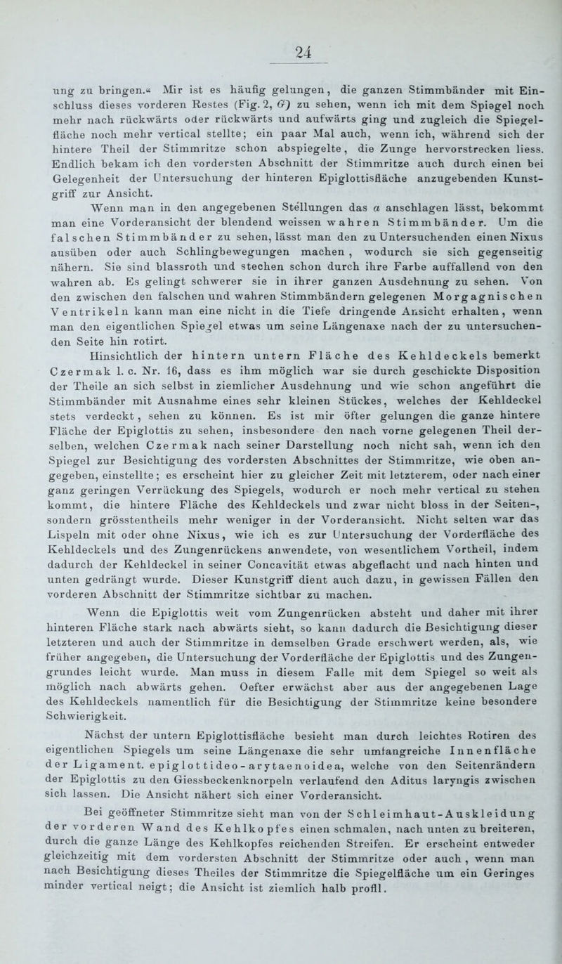 ung zu bringen.« Mir ist es häufig gelungen, die ganzen Stimmbänder mit Ein- schluss dieses vorderen Restes (Fig. 2, 6r) zu sehen, wenn ich mit dem Spiegel noch mehr nach rückwärts oder rückwärts und aufwärts ging und zugleich die Spiegel- fläche noch mehr vertical stellte; ein paar Mal auch, wenn ich, während sich der hintere Theil der Stimmritze schon abspiegelte, die Zunge hervorstrecken Hess. Endlich bekam ich den vordersten Abschnitt der Stimmritze auch durch einen bei Gelegenheit der Untersuchung der hinteren Epiglottisfläche anzugebenden Kunst- griff zur Ansicht. Wenn man in den angegebenen Stellungen das a anschlagen lässt, bekommt man eine Vorderansicht der blendend weissen wahren Stimmbänder. Um die falschen Stimmbänder zu sehen, lässt man den zu Untersuchenden einen Nixus ausüben oder auch Schlingbewegungen machen , wodurch sie sich gegenseitig nähern. Sie sind blassroth und stechen schon durch ihre Farbe auffallend von den wahren ab. Es gelingt schwerer sie in ihrer ganzen Ausdehnung zu sehen. V’on den zwischen den falschen und wahren Stimmbändern gelegenen Morgagnische n Ventrikeln kann man eine nicht in die Tiefe dringende Ansicht erhalten, wenn man den eigentlichen Spiegel etwas um seine Längenaxe nach der zu untersuchen- den Seite hin rotirt. Hinsichtlich der hintern untern Fläche des K e hl d e c kels bemerkt Czermak 1. c. Nr. 16, dass es ihm möglich war sie durch geschickte Disposition der Theile an sich selbst in ziemlicher Ausdehnung und wie schon angeführt die Stimmbänder mit Ausnahme eines sehr kleinen Stückes, welches der Kehldeckel stets verdeckt , sehen zu können. Es ist mir öfter gelungen die ganze hintere Fläche der Epiglottis zu sehen, insbesondere den nach vorne gelegenen Theil der- selben, welchen Czermak nach seiner Darstellung noch nicht sah, wenn ich den Spiegel zur Besichtigung des vordersten Abschnittes der Stimmritze, wie oben an- gegeben, einstellte; es erscheint hier zu gleicher Zeit mit letzterem, oder nach einer ganz geringen Verrückung des Spiegels, wodurch er noch mehr vertical zu stehen kommt, die hintere Fläche des Kehldeckels und zwar nicht bloss in der Seiten-, sondern grösstentheils mehr weniger in der Vorderansicht. Nicht selten war das Lispeln mit oder ohne Nixus, wie ich es zur Untersuchung der Vorderfläche des Kehldeckels und des Zungenrückens anwendete, von wesentlichem Vortheil, indem dadurch der Kehldeckel in seiner Concavität etwas abgeflacht und nach hinten und unten gedrängt wurde. Dieser Kunstgriff dient auch dazu, in gewissen Fällen den vorderen Abschnitt der Stimmritze sichtbar zu machen. Wenn die Epiglottis weit vom Zungenrücken absteht und daher mit ihrer hinteren Fläche stark nach abwärts sieht, so kann dadurch die Besichtigung dieser letzteren und auch der Stimmritze in demselben Grade erschwert werden, als, wie früher angegeben, die Untersuchung der Vorderfläche der Epiglottis und des Zungeii- grundes leicht wurde. Man muss in diesem Falle mit dem Spiegel so weit als möglich nach abwärts gehen. Oefter erwächst aber aus der angegebenen Lage des Kehldeckels namentlich für die Besichtigung der Stimmritze keine besondere Schwierigkeit. Nächst der untern Epiglottisfläche besieht man durch leichtes Rotiren des eigentlichen Spiegels um seine Längenaxe die sehr umfangreiche Innenfläche der L igament. epiglot tideo-arytaenoidea, welche von den Seitenrändern der Epiglottis zu den Giessbeckenknorpeln verlaufend den Aditus laryngis zwischen sich lassen. Die Ansicht nähert sich einer Vorderansicht. Bei geöffneter Stimmritze sieht man von der S ch 1 ei mhaut-A uskl e id un g der vorderen Wand des Kehlkopfes einen schmalen, nach unten zu breiteren, durch die ganze Länge des Kehlkopfes reichenden Streifen. Er erscheint entweder gleichzeitig mit dem vordersten Abschnitt der Stimmritze oder auch , wenn man nach Besichtigung dieses Theiles der Stimmritze die Spiegelfläche um ein Geringes minder vertical neigt; die Ansicht ist ziemlich halb profil.